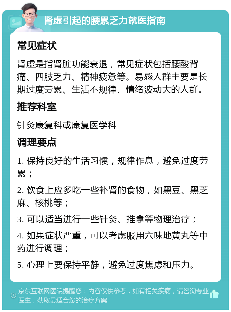 肾虚引起的腰累乏力就医指南 常见症状 肾虚是指肾脏功能衰退，常见症状包括腰酸背痛、四肢乏力、精神疲惫等。易感人群主要是长期过度劳累、生活不规律、情绪波动大的人群。 推荐科室 针灸康复科或康复医学科 调理要点 1. 保持良好的生活习惯，规律作息，避免过度劳累； 2. 饮食上应多吃一些补肾的食物，如黑豆、黑芝麻、核桃等； 3. 可以适当进行一些针灸、推拿等物理治疗； 4. 如果症状严重，可以考虑服用六味地黄丸等中药进行调理； 5. 心理上要保持平静，避免过度焦虑和压力。