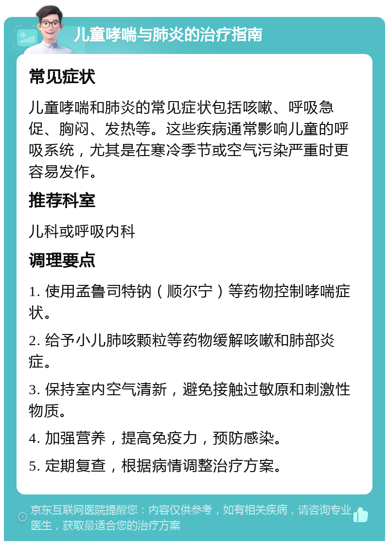 儿童哮喘与肺炎的治疗指南 常见症状 儿童哮喘和肺炎的常见症状包括咳嗽、呼吸急促、胸闷、发热等。这些疾病通常影响儿童的呼吸系统，尤其是在寒冷季节或空气污染严重时更容易发作。 推荐科室 儿科或呼吸内科 调理要点 1. 使用孟鲁司特钠（顺尔宁）等药物控制哮喘症状。 2. 给予小儿肺咳颗粒等药物缓解咳嗽和肺部炎症。 3. 保持室内空气清新，避免接触过敏原和刺激性物质。 4. 加强营养，提高免疫力，预防感染。 5. 定期复查，根据病情调整治疗方案。