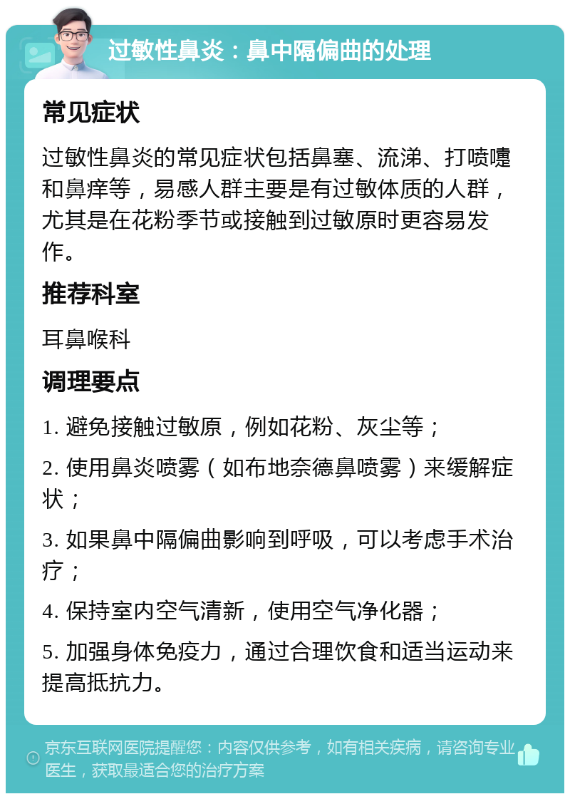 过敏性鼻炎：鼻中隔偏曲的处理 常见症状 过敏性鼻炎的常见症状包括鼻塞、流涕、打喷嚏和鼻痒等，易感人群主要是有过敏体质的人群，尤其是在花粉季节或接触到过敏原时更容易发作。 推荐科室 耳鼻喉科 调理要点 1. 避免接触过敏原，例如花粉、灰尘等； 2. 使用鼻炎喷雾（如布地奈德鼻喷雾）来缓解症状； 3. 如果鼻中隔偏曲影响到呼吸，可以考虑手术治疗； 4. 保持室内空气清新，使用空气净化器； 5. 加强身体免疫力，通过合理饮食和适当运动来提高抵抗力。