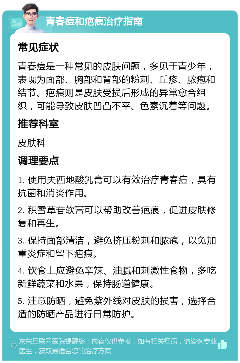 青春痘和疤痕治疗指南 常见症状 青春痘是一种常见的皮肤问题，多见于青少年，表现为面部、胸部和背部的粉刺、丘疹、脓疱和结节。疤痕则是皮肤受损后形成的异常愈合组织，可能导致皮肤凹凸不平、色素沉着等问题。 推荐科室 皮肤科 调理要点 1. 使用夫西地酸乳膏可以有效治疗青春痘，具有抗菌和消炎作用。 2. 积雪草苷软膏可以帮助改善疤痕，促进皮肤修复和再生。 3. 保持面部清洁，避免挤压粉刺和脓疱，以免加重炎症和留下疤痕。 4. 饮食上应避免辛辣、油腻和刺激性食物，多吃新鲜蔬菜和水果，保持肠道健康。 5. 注意防晒，避免紫外线对皮肤的损害，选择合适的防晒产品进行日常防护。