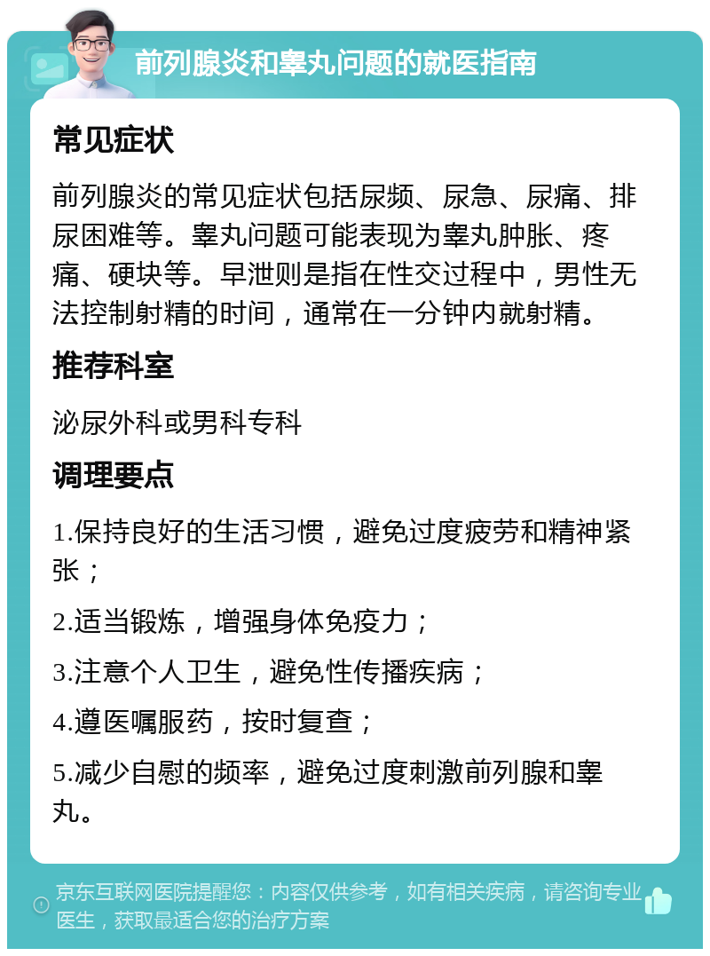 前列腺炎和睾丸问题的就医指南 常见症状 前列腺炎的常见症状包括尿频、尿急、尿痛、排尿困难等。睾丸问题可能表现为睾丸肿胀、疼痛、硬块等。早泄则是指在性交过程中，男性无法控制射精的时间，通常在一分钟内就射精。 推荐科室 泌尿外科或男科专科 调理要点 1.保持良好的生活习惯，避免过度疲劳和精神紧张； 2.适当锻炼，增强身体免疫力； 3.注意个人卫生，避免性传播疾病； 4.遵医嘱服药，按时复查； 5.减少自慰的频率，避免过度刺激前列腺和睾丸。