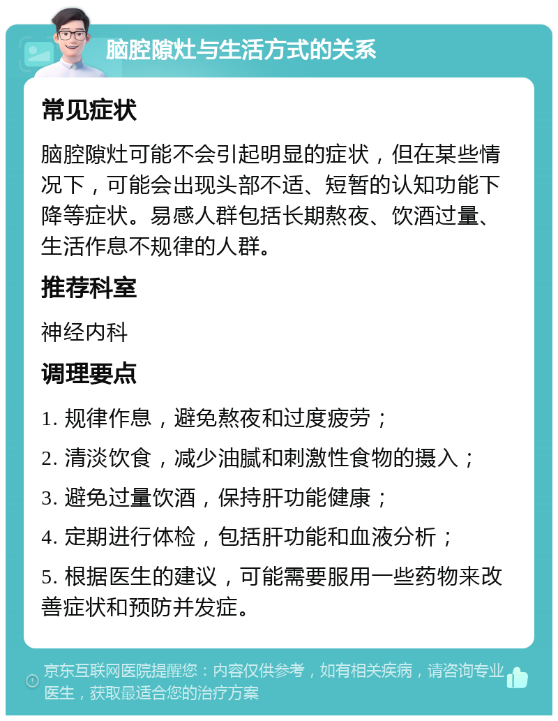 脑腔隙灶与生活方式的关系 常见症状 脑腔隙灶可能不会引起明显的症状，但在某些情况下，可能会出现头部不适、短暂的认知功能下降等症状。易感人群包括长期熬夜、饮酒过量、生活作息不规律的人群。 推荐科室 神经内科 调理要点 1. 规律作息，避免熬夜和过度疲劳； 2. 清淡饮食，减少油腻和刺激性食物的摄入； 3. 避免过量饮酒，保持肝功能健康； 4. 定期进行体检，包括肝功能和血液分析； 5. 根据医生的建议，可能需要服用一些药物来改善症状和预防并发症。