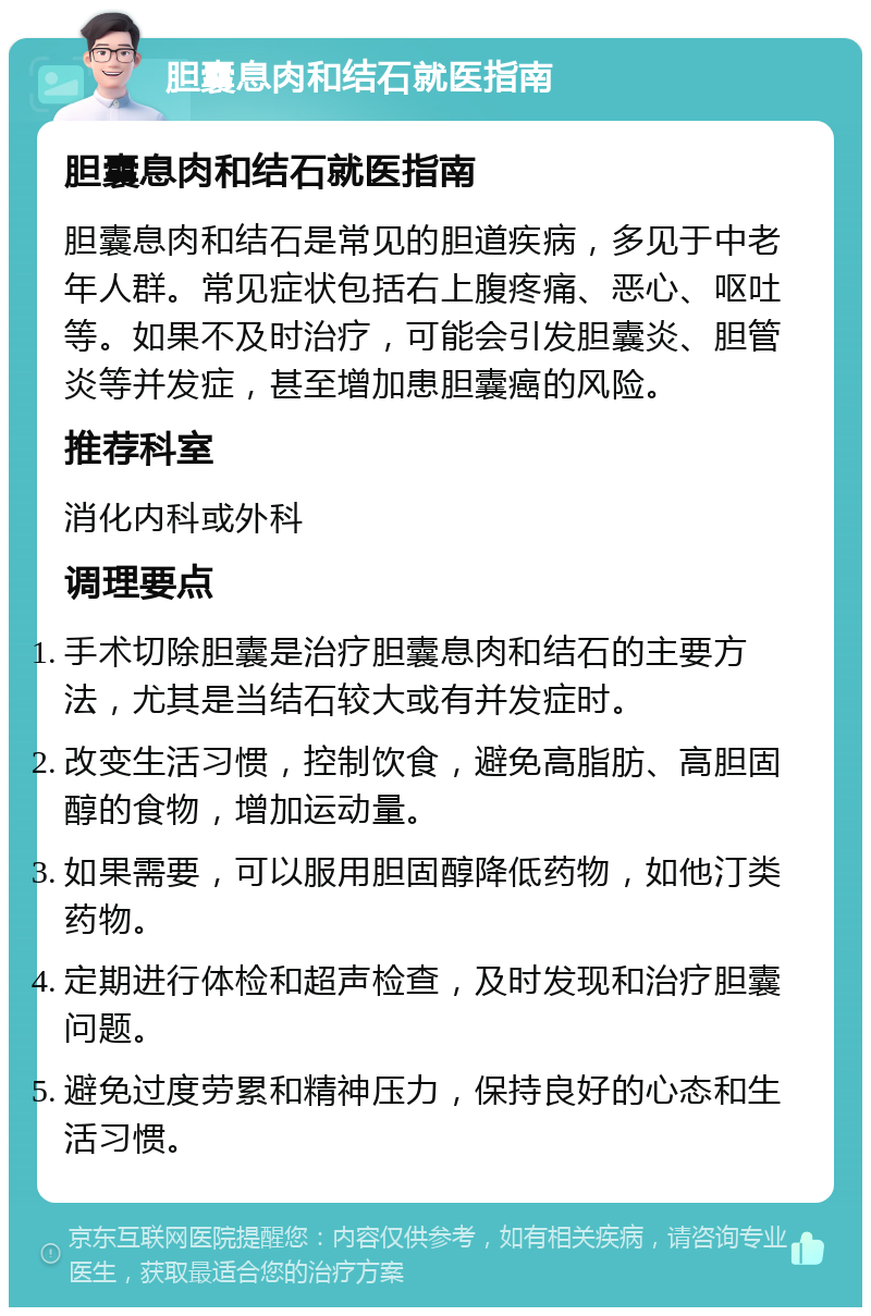 胆囊息肉和结石就医指南 胆囊息肉和结石就医指南 胆囊息肉和结石是常见的胆道疾病，多见于中老年人群。常见症状包括右上腹疼痛、恶心、呕吐等。如果不及时治疗，可能会引发胆囊炎、胆管炎等并发症，甚至增加患胆囊癌的风险。 推荐科室 消化内科或外科 调理要点 手术切除胆囊是治疗胆囊息肉和结石的主要方法，尤其是当结石较大或有并发症时。 改变生活习惯，控制饮食，避免高脂肪、高胆固醇的食物，增加运动量。 如果需要，可以服用胆固醇降低药物，如他汀类药物。 定期进行体检和超声检查，及时发现和治疗胆囊问题。 避免过度劳累和精神压力，保持良好的心态和生活习惯。