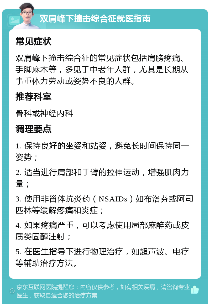 双肩峰下撞击综合征就医指南 常见症状 双肩峰下撞击综合征的常见症状包括肩膀疼痛、手脚麻木等，多见于中老年人群，尤其是长期从事重体力劳动或姿势不良的人群。 推荐科室 骨科或神经内科 调理要点 1. 保持良好的坐姿和站姿，避免长时间保持同一姿势； 2. 适当进行肩部和手臂的拉伸运动，增强肌肉力量； 3. 使用非甾体抗炎药（NSAIDs）如布洛芬或阿司匹林等缓解疼痛和炎症； 4. 如果疼痛严重，可以考虑使用局部麻醉药或皮质类固醇注射； 5. 在医生指导下进行物理治疗，如超声波、电疗等辅助治疗方法。