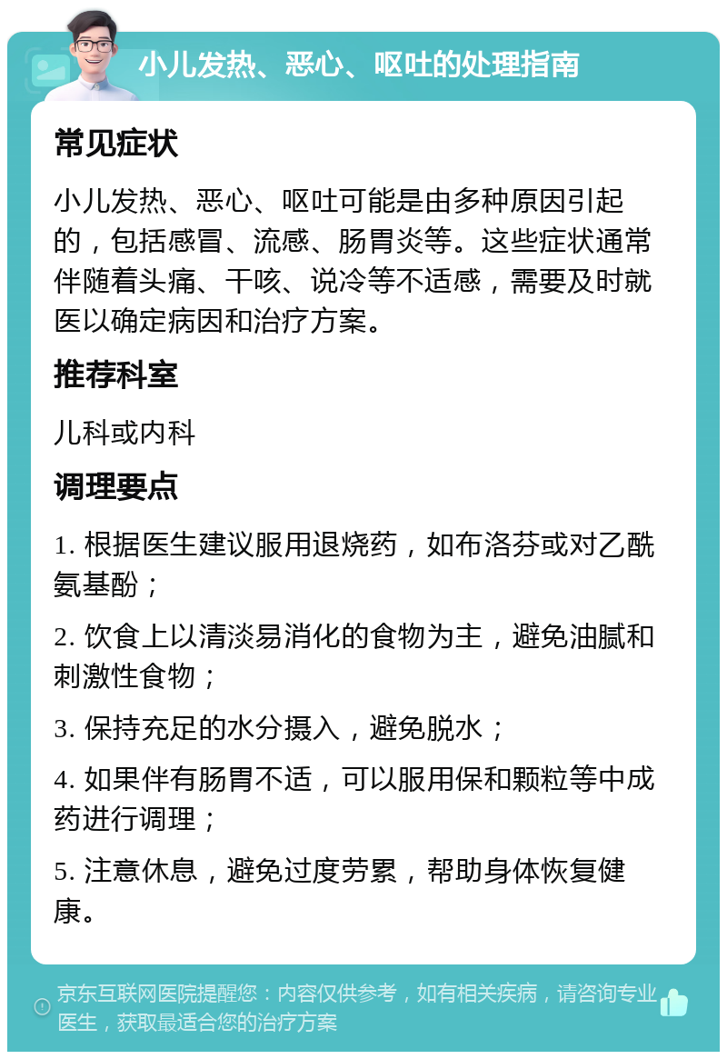 小儿发热、恶心、呕吐的处理指南 常见症状 小儿发热、恶心、呕吐可能是由多种原因引起的，包括感冒、流感、肠胃炎等。这些症状通常伴随着头痛、干咳、说冷等不适感，需要及时就医以确定病因和治疗方案。 推荐科室 儿科或内科 调理要点 1. 根据医生建议服用退烧药，如布洛芬或对乙酰氨基酚； 2. 饮食上以清淡易消化的食物为主，避免油腻和刺激性食物； 3. 保持充足的水分摄入，避免脱水； 4. 如果伴有肠胃不适，可以服用保和颗粒等中成药进行调理； 5. 注意休息，避免过度劳累，帮助身体恢复健康。