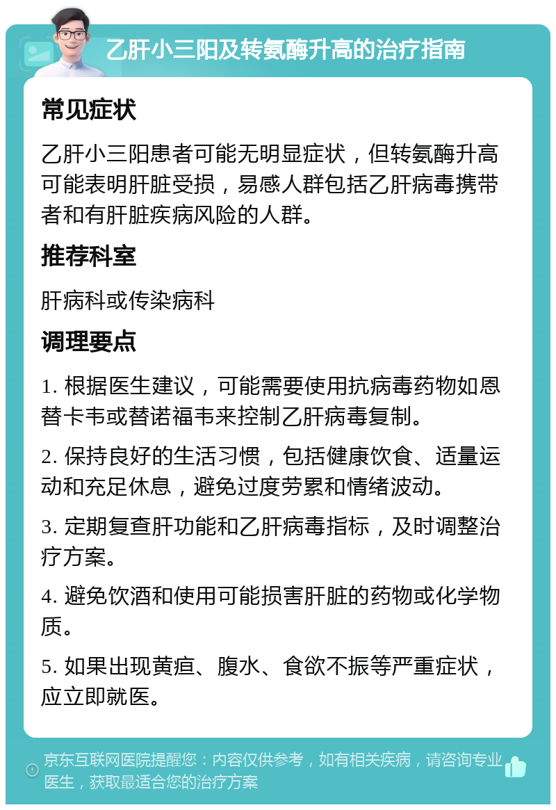 乙肝小三阳及转氨酶升高的治疗指南 常见症状 乙肝小三阳患者可能无明显症状，但转氨酶升高可能表明肝脏受损，易感人群包括乙肝病毒携带者和有肝脏疾病风险的人群。 推荐科室 肝病科或传染病科 调理要点 1. 根据医生建议，可能需要使用抗病毒药物如恩替卡韦或替诺福韦来控制乙肝病毒复制。 2. 保持良好的生活习惯，包括健康饮食、适量运动和充足休息，避免过度劳累和情绪波动。 3. 定期复查肝功能和乙肝病毒指标，及时调整治疗方案。 4. 避免饮酒和使用可能损害肝脏的药物或化学物质。 5. 如果出现黄疸、腹水、食欲不振等严重症状，应立即就医。