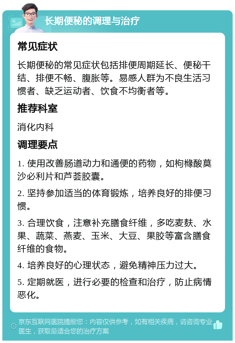 长期便秘的调理与治疗 常见症状 长期便秘的常见症状包括排便周期延长、便秘干结、排便不畅、腹胀等。易感人群为不良生活习惯者、缺乏运动者、饮食不均衡者等。 推荐科室 消化内科 调理要点 1. 使用改善肠道动力和通便的药物，如枸橼酸莫沙必利片和芦荟胶囊。 2. 坚持参加适当的体育锻炼，培养良好的排便习惯。 3. 合理饮食，注意补充膳食纤维，多吃麦麸、水果、蔬菜、燕麦、玉米、大豆、果胶等富含膳食纤维的食物。 4. 培养良好的心理状态，避免精神压力过大。 5. 定期就医，进行必要的检查和治疗，防止病情恶化。