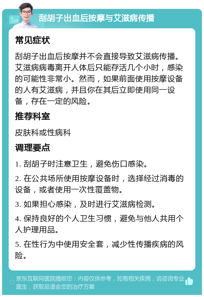 刮胡子出血后按摩与艾滋病传播 常见症状 刮胡子出血后按摩并不会直接导致艾滋病传播。艾滋病病毒离开人体后只能存活几个小时，感染的可能性非常小。然而，如果前面使用按摩设备的人有艾滋病，并且你在其后立即使用同一设备，存在一定的风险。 推荐科室 皮肤科或性病科 调理要点 1. 刮胡子时注意卫生，避免伤口感染。 2. 在公共场所使用按摩设备时，选择经过消毒的设备，或者使用一次性覆盖物。 3. 如果担心感染，及时进行艾滋病检测。 4. 保持良好的个人卫生习惯，避免与他人共用个人护理用品。 5. 在性行为中使用安全套，减少性传播疾病的风险。