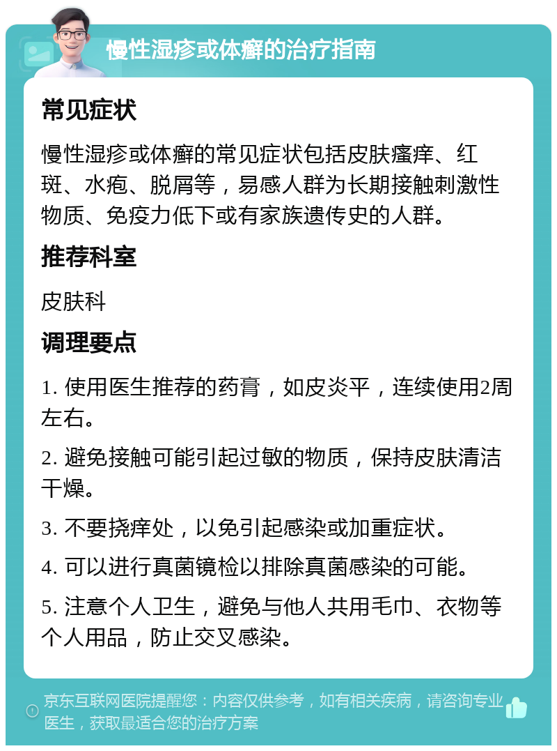 慢性湿疹或体癣的治疗指南 常见症状 慢性湿疹或体癣的常见症状包括皮肤瘙痒、红斑、水疱、脱屑等，易感人群为长期接触刺激性物质、免疫力低下或有家族遗传史的人群。 推荐科室 皮肤科 调理要点 1. 使用医生推荐的药膏，如皮炎平，连续使用2周左右。 2. 避免接触可能引起过敏的物质，保持皮肤清洁干燥。 3. 不要挠痒处，以免引起感染或加重症状。 4. 可以进行真菌镜检以排除真菌感染的可能。 5. 注意个人卫生，避免与他人共用毛巾、衣物等个人用品，防止交叉感染。