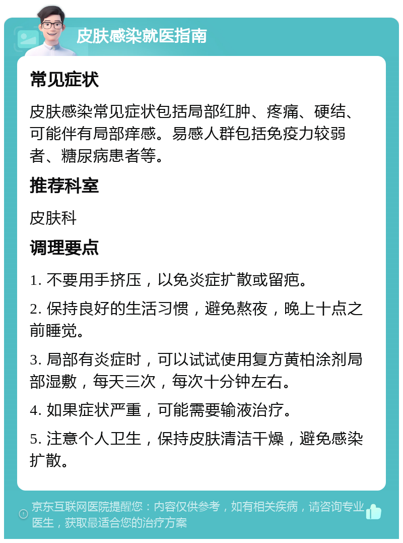 皮肤感染就医指南 常见症状 皮肤感染常见症状包括局部红肿、疼痛、硬结、可能伴有局部痒感。易感人群包括免疫力较弱者、糖尿病患者等。 推荐科室 皮肤科 调理要点 1. 不要用手挤压，以免炎症扩散或留疤。 2. 保持良好的生活习惯，避免熬夜，晚上十点之前睡觉。 3. 局部有炎症时，可以试试使用复方黄柏涂剂局部湿敷，每天三次，每次十分钟左右。 4. 如果症状严重，可能需要输液治疗。 5. 注意个人卫生，保持皮肤清洁干燥，避免感染扩散。