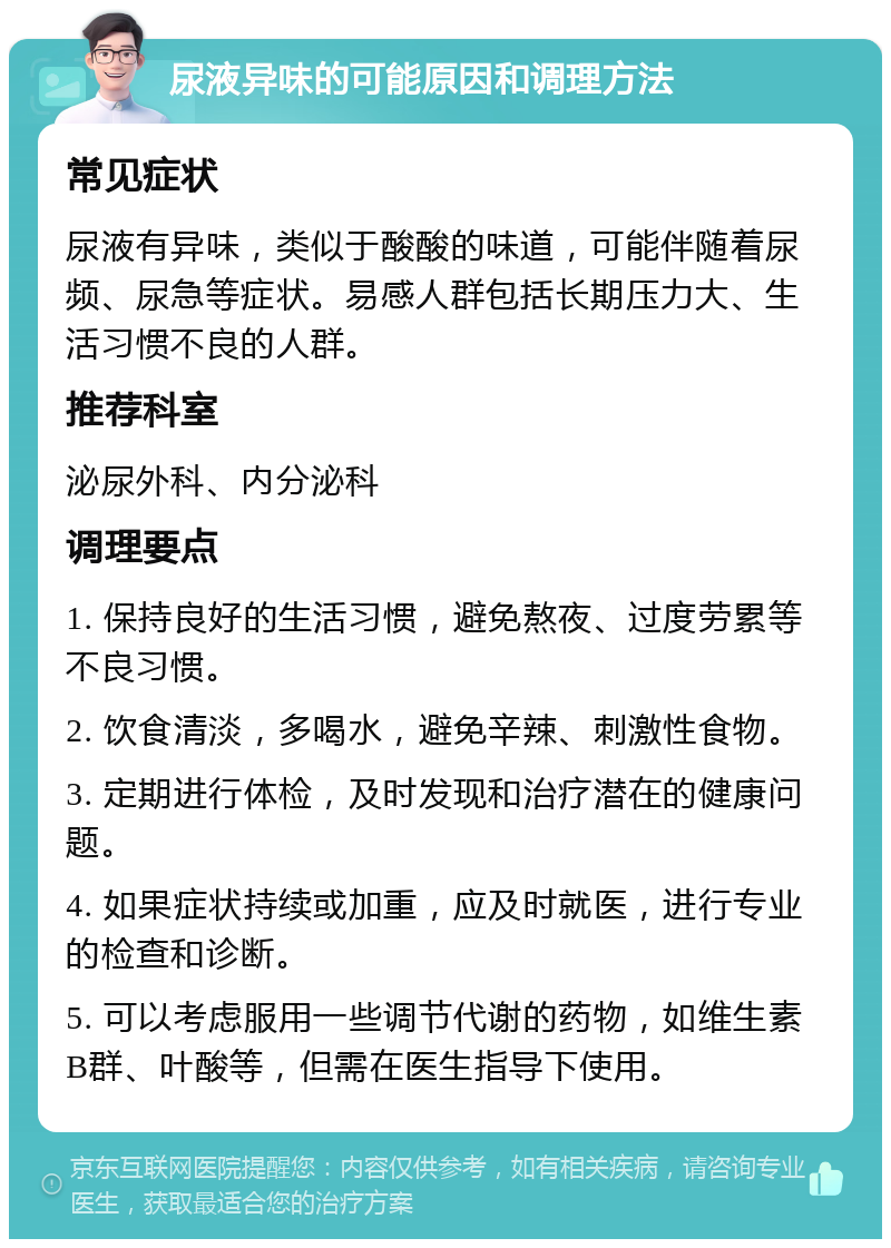 尿液异味的可能原因和调理方法 常见症状 尿液有异味，类似于酸酸的味道，可能伴随着尿频、尿急等症状。易感人群包括长期压力大、生活习惯不良的人群。 推荐科室 泌尿外科、内分泌科 调理要点 1. 保持良好的生活习惯，避免熬夜、过度劳累等不良习惯。 2. 饮食清淡，多喝水，避免辛辣、刺激性食物。 3. 定期进行体检，及时发现和治疗潜在的健康问题。 4. 如果症状持续或加重，应及时就医，进行专业的检查和诊断。 5. 可以考虑服用一些调节代谢的药物，如维生素B群、叶酸等，但需在医生指导下使用。