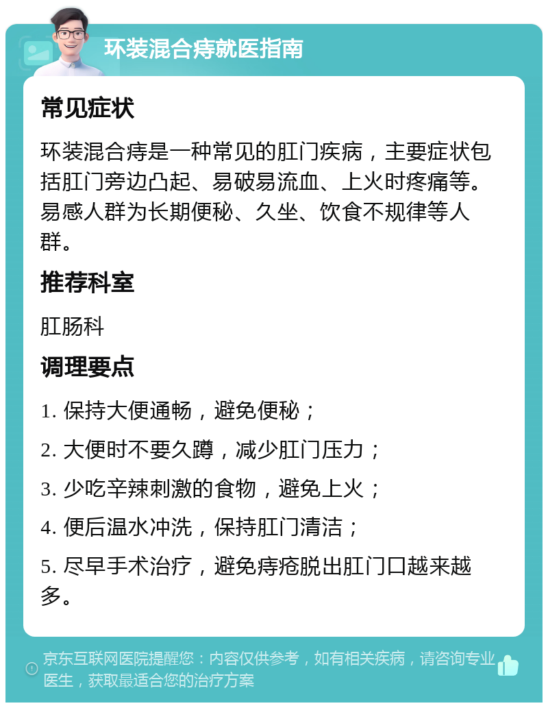 环装混合痔就医指南 常见症状 环装混合痔是一种常见的肛门疾病，主要症状包括肛门旁边凸起、易破易流血、上火时疼痛等。易感人群为长期便秘、久坐、饮食不规律等人群。 推荐科室 肛肠科 调理要点 1. 保持大便通畅，避免便秘； 2. 大便时不要久蹲，减少肛门压力； 3. 少吃辛辣刺激的食物，避免上火； 4. 便后温水冲洗，保持肛门清洁； 5. 尽早手术治疗，避免痔疮脱出肛门口越来越多。