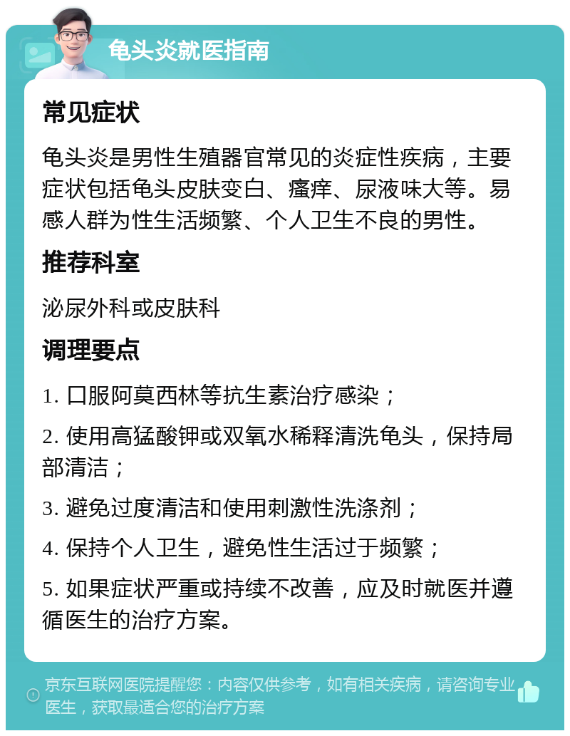 龟头炎就医指南 常见症状 龟头炎是男性生殖器官常见的炎症性疾病，主要症状包括龟头皮肤变白、瘙痒、尿液味大等。易感人群为性生活频繁、个人卫生不良的男性。 推荐科室 泌尿外科或皮肤科 调理要点 1. 口服阿莫西林等抗生素治疗感染； 2. 使用高猛酸钾或双氧水稀释清洗龟头，保持局部清洁； 3. 避免过度清洁和使用刺激性洗涤剂； 4. 保持个人卫生，避免性生活过于频繁； 5. 如果症状严重或持续不改善，应及时就医并遵循医生的治疗方案。