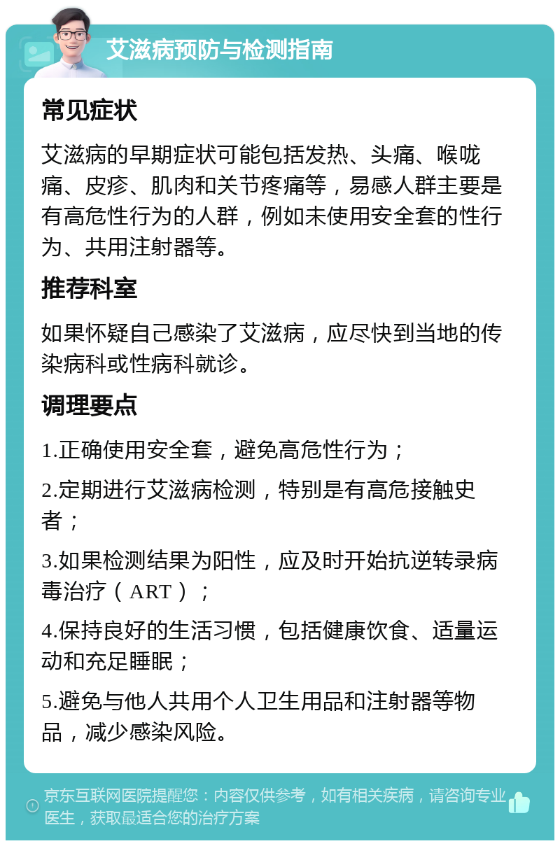 艾滋病预防与检测指南 常见症状 艾滋病的早期症状可能包括发热、头痛、喉咙痛、皮疹、肌肉和关节疼痛等，易感人群主要是有高危性行为的人群，例如未使用安全套的性行为、共用注射器等。 推荐科室 如果怀疑自己感染了艾滋病，应尽快到当地的传染病科或性病科就诊。 调理要点 1.正确使用安全套，避免高危性行为； 2.定期进行艾滋病检测，特别是有高危接触史者； 3.如果检测结果为阳性，应及时开始抗逆转录病毒治疗（ART）； 4.保持良好的生活习惯，包括健康饮食、适量运动和充足睡眠； 5.避免与他人共用个人卫生用品和注射器等物品，减少感染风险。