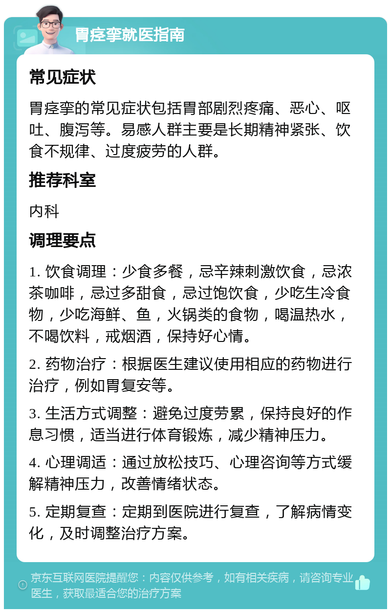 胃痉挛就医指南 常见症状 胃痉挛的常见症状包括胃部剧烈疼痛、恶心、呕吐、腹泻等。易感人群主要是长期精神紧张、饮食不规律、过度疲劳的人群。 推荐科室 内科 调理要点 1. 饮食调理：少食多餐，忌辛辣刺激饮食，忌浓茶咖啡，忌过多甜食，忌过饱饮食，少吃生冷食物，少吃海鲜、鱼，火锅类的食物，喝温热水，不喝饮料，戒烟酒，保持好心情。 2. 药物治疗：根据医生建议使用相应的药物进行治疗，例如胃复安等。 3. 生活方式调整：避免过度劳累，保持良好的作息习惯，适当进行体育锻炼，减少精神压力。 4. 心理调适：通过放松技巧、心理咨询等方式缓解精神压力，改善情绪状态。 5. 定期复查：定期到医院进行复查，了解病情变化，及时调整治疗方案。