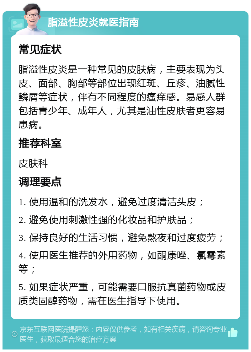 脂溢性皮炎就医指南 常见症状 脂溢性皮炎是一种常见的皮肤病，主要表现为头皮、面部、胸部等部位出现红斑、丘疹、油腻性鳞屑等症状，伴有不同程度的瘙痒感。易感人群包括青少年、成年人，尤其是油性皮肤者更容易患病。 推荐科室 皮肤科 调理要点 1. 使用温和的洗发水，避免过度清洁头皮； 2. 避免使用刺激性强的化妆品和护肤品； 3. 保持良好的生活习惯，避免熬夜和过度疲劳； 4. 使用医生推荐的外用药物，如酮康唑、氯霉素等； 5. 如果症状严重，可能需要口服抗真菌药物或皮质类固醇药物，需在医生指导下使用。