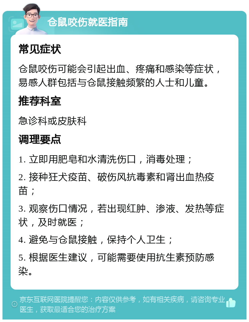 仓鼠咬伤就医指南 常见症状 仓鼠咬伤可能会引起出血、疼痛和感染等症状，易感人群包括与仓鼠接触频繁的人士和儿童。 推荐科室 急诊科或皮肤科 调理要点 1. 立即用肥皂和水清洗伤口，消毒处理； 2. 接种狂犬疫苗、破伤风抗毒素和肾出血热疫苗； 3. 观察伤口情况，若出现红肿、渗液、发热等症状，及时就医； 4. 避免与仓鼠接触，保持个人卫生； 5. 根据医生建议，可能需要使用抗生素预防感染。