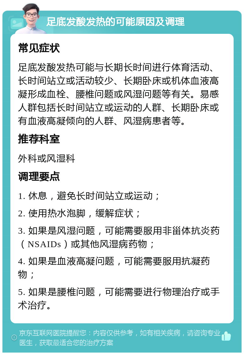 足底发酸发热的可能原因及调理 常见症状 足底发酸发热可能与长期长时间进行体育活动、长时间站立或活动较少、长期卧床或机体血液高凝形成血栓、腰椎问题或风湿问题等有关。易感人群包括长时间站立或运动的人群、长期卧床或有血液高凝倾向的人群、风湿病患者等。 推荐科室 外科或风湿科 调理要点 1. 休息，避免长时间站立或运动； 2. 使用热水泡脚，缓解症状； 3. 如果是风湿问题，可能需要服用非甾体抗炎药（NSAIDs）或其他风湿病药物； 4. 如果是血液高凝问题，可能需要服用抗凝药物； 5. 如果是腰椎问题，可能需要进行物理治疗或手术治疗。