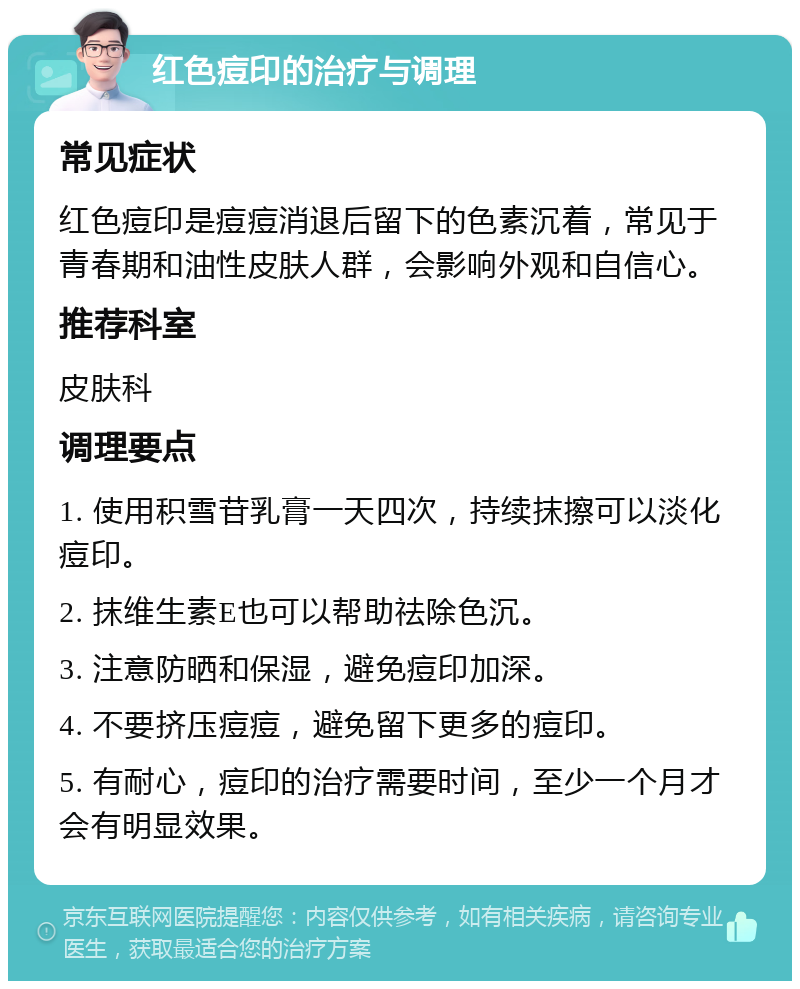 红色痘印的治疗与调理 常见症状 红色痘印是痘痘消退后留下的色素沉着，常见于青春期和油性皮肤人群，会影响外观和自信心。 推荐科室 皮肤科 调理要点 1. 使用积雪苷乳膏一天四次，持续抹擦可以淡化痘印。 2. 抹维生素E也可以帮助祛除色沉。 3. 注意防晒和保湿，避免痘印加深。 4. 不要挤压痘痘，避免留下更多的痘印。 5. 有耐心，痘印的治疗需要时间，至少一个月才会有明显效果。