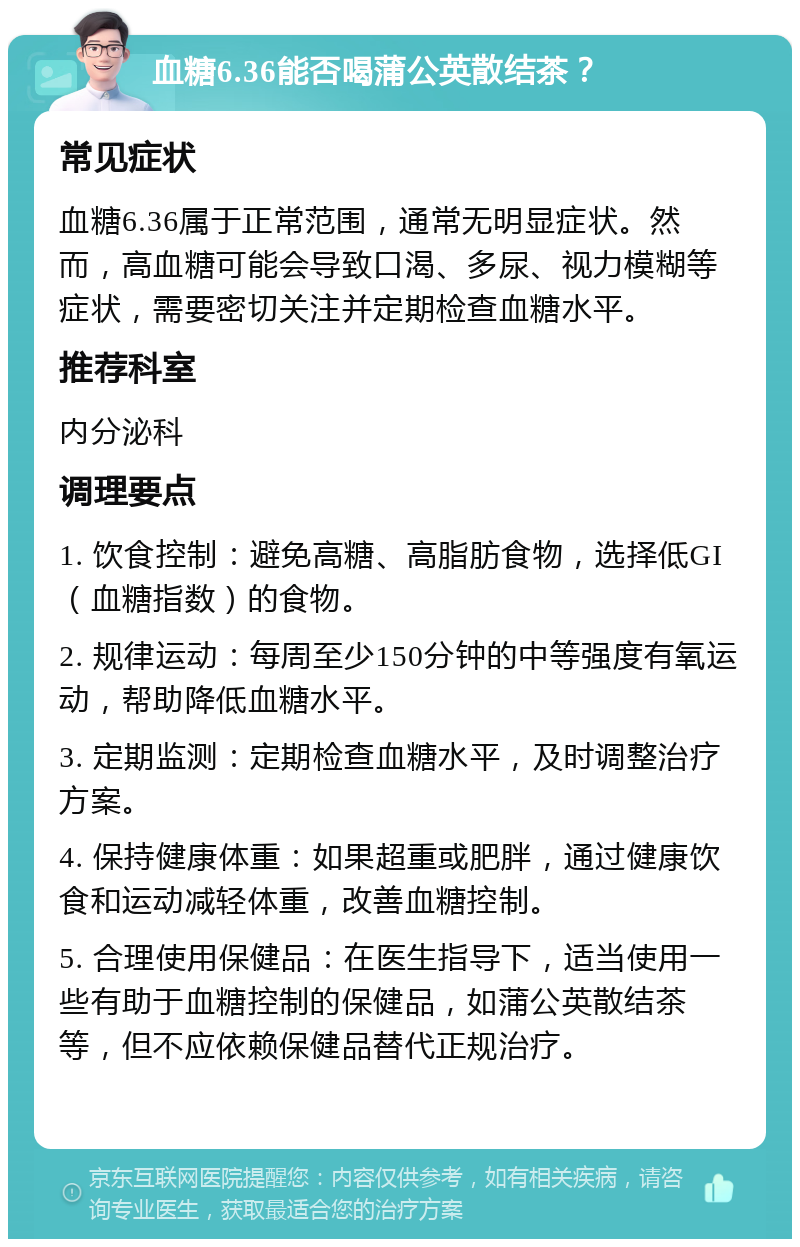 血糖6.36能否喝蒲公英散结茶？ 常见症状 血糖6.36属于正常范围，通常无明显症状。然而，高血糖可能会导致口渴、多尿、视力模糊等症状，需要密切关注并定期检查血糖水平。 推荐科室 内分泌科 调理要点 1. 饮食控制：避免高糖、高脂肪食物，选择低GI（血糖指数）的食物。 2. 规律运动：每周至少150分钟的中等强度有氧运动，帮助降低血糖水平。 3. 定期监测：定期检查血糖水平，及时调整治疗方案。 4. 保持健康体重：如果超重或肥胖，通过健康饮食和运动减轻体重，改善血糖控制。 5. 合理使用保健品：在医生指导下，适当使用一些有助于血糖控制的保健品，如蒲公英散结茶等，但不应依赖保健品替代正规治疗。