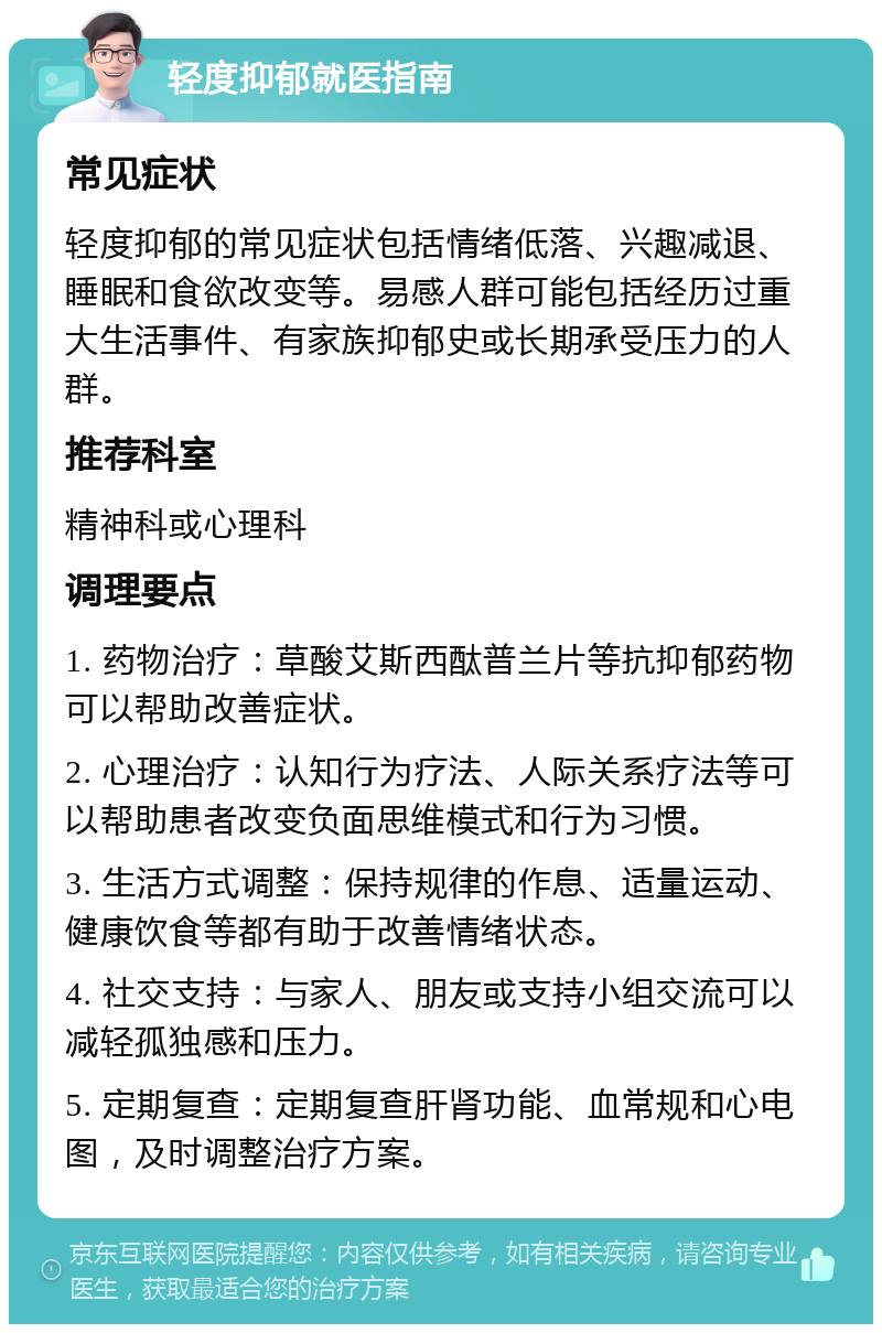 轻度抑郁就医指南 常见症状 轻度抑郁的常见症状包括情绪低落、兴趣减退、睡眠和食欲改变等。易感人群可能包括经历过重大生活事件、有家族抑郁史或长期承受压力的人群。 推荐科室 精神科或心理科 调理要点 1. 药物治疗：草酸艾斯西酞普兰片等抗抑郁药物可以帮助改善症状。 2. 心理治疗：认知行为疗法、人际关系疗法等可以帮助患者改变负面思维模式和行为习惯。 3. 生活方式调整：保持规律的作息、适量运动、健康饮食等都有助于改善情绪状态。 4. 社交支持：与家人、朋友或支持小组交流可以减轻孤独感和压力。 5. 定期复查：定期复查肝肾功能、血常规和心电图，及时调整治疗方案。