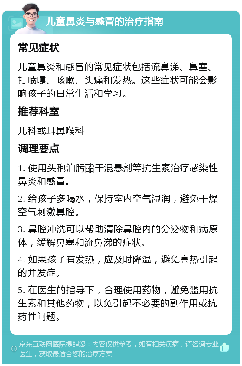 儿童鼻炎与感冒的治疗指南 常见症状 儿童鼻炎和感冒的常见症状包括流鼻涕、鼻塞、打喷嚏、咳嗽、头痛和发热。这些症状可能会影响孩子的日常生活和学习。 推荐科室 儿科或耳鼻喉科 调理要点 1. 使用头孢泊肟酯干混悬剂等抗生素治疗感染性鼻炎和感冒。 2. 给孩子多喝水，保持室内空气湿润，避免干燥空气刺激鼻腔。 3. 鼻腔冲洗可以帮助清除鼻腔内的分泌物和病原体，缓解鼻塞和流鼻涕的症状。 4. 如果孩子有发热，应及时降温，避免高热引起的并发症。 5. 在医生的指导下，合理使用药物，避免滥用抗生素和其他药物，以免引起不必要的副作用或抗药性问题。