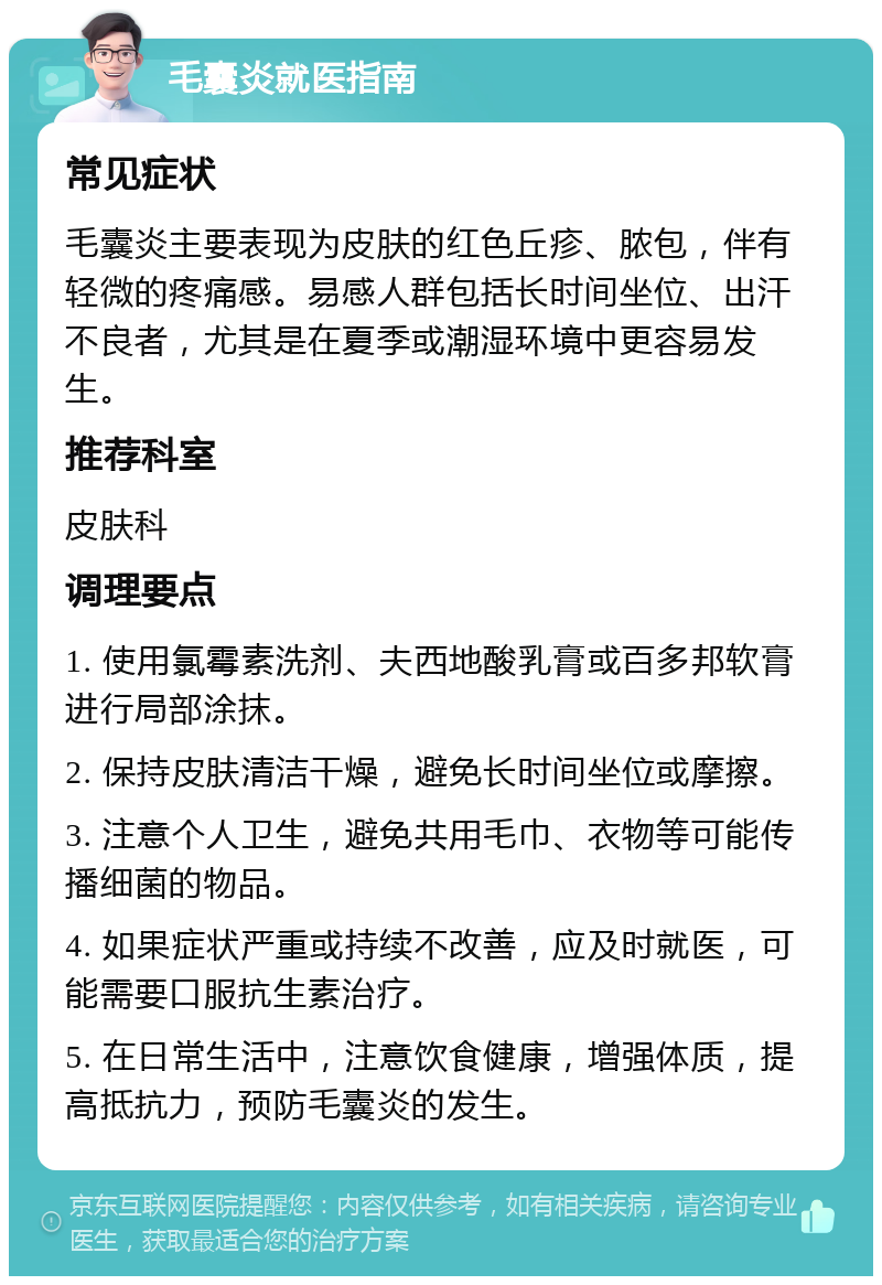 毛囊炎就医指南 常见症状 毛囊炎主要表现为皮肤的红色丘疹、脓包，伴有轻微的疼痛感。易感人群包括长时间坐位、出汗不良者，尤其是在夏季或潮湿环境中更容易发生。 推荐科室 皮肤科 调理要点 1. 使用氯霉素洗剂、夫西地酸乳膏或百多邦软膏进行局部涂抹。 2. 保持皮肤清洁干燥，避免长时间坐位或摩擦。 3. 注意个人卫生，避免共用毛巾、衣物等可能传播细菌的物品。 4. 如果症状严重或持续不改善，应及时就医，可能需要口服抗生素治疗。 5. 在日常生活中，注意饮食健康，增强体质，提高抵抗力，预防毛囊炎的发生。