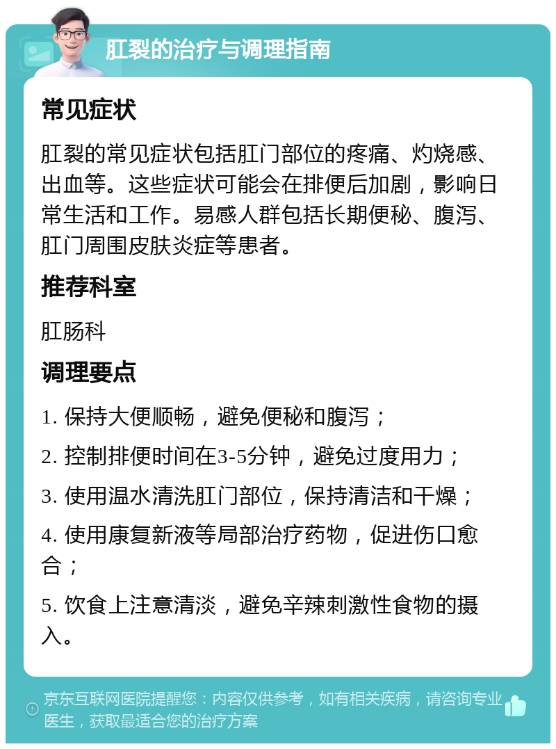 肛裂的治疗与调理指南 常见症状 肛裂的常见症状包括肛门部位的疼痛、灼烧感、出血等。这些症状可能会在排便后加剧，影响日常生活和工作。易感人群包括长期便秘、腹泻、肛门周围皮肤炎症等患者。 推荐科室 肛肠科 调理要点 1. 保持大便顺畅，避免便秘和腹泻； 2. 控制排便时间在3-5分钟，避免过度用力； 3. 使用温水清洗肛门部位，保持清洁和干燥； 4. 使用康复新液等局部治疗药物，促进伤口愈合； 5. 饮食上注意清淡，避免辛辣刺激性食物的摄入。