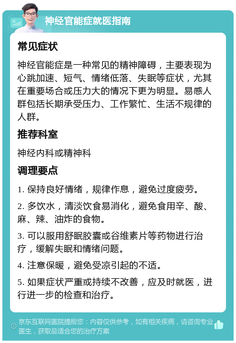 神经官能症就医指南 常见症状 神经官能症是一种常见的精神障碍，主要表现为心跳加速、短气、情绪低落、失眠等症状，尤其在重要场合或压力大的情况下更为明显。易感人群包括长期承受压力、工作繁忙、生活不规律的人群。 推荐科室 神经内科或精神科 调理要点 1. 保持良好情绪，规律作息，避免过度疲劳。 2. 多饮水，清淡饮食易消化，避免食用辛、酸、麻、辣、油炸的食物。 3. 可以服用舒眠胶囊或谷维素片等药物进行治疗，缓解失眠和情绪问题。 4. 注意保暖，避免受凉引起的不适。 5. 如果症状严重或持续不改善，应及时就医，进行进一步的检查和治疗。