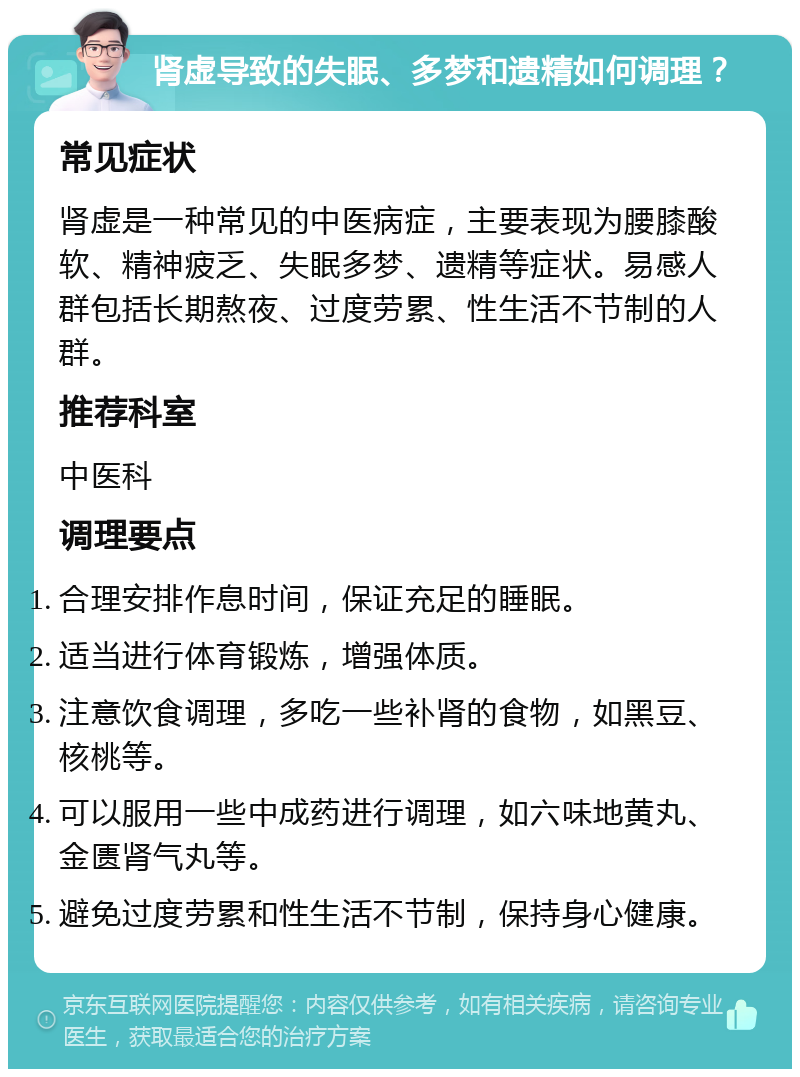 肾虚导致的失眠、多梦和遗精如何调理？ 常见症状 肾虚是一种常见的中医病症，主要表现为腰膝酸软、精神疲乏、失眠多梦、遗精等症状。易感人群包括长期熬夜、过度劳累、性生活不节制的人群。 推荐科室 中医科 调理要点 合理安排作息时间，保证充足的睡眠。 适当进行体育锻炼，增强体质。 注意饮食调理，多吃一些补肾的食物，如黑豆、核桃等。 可以服用一些中成药进行调理，如六味地黄丸、金匮肾气丸等。 避免过度劳累和性生活不节制，保持身心健康。