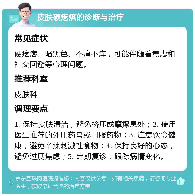 皮肤硬疙瘩的诊断与治疗 常见症状 硬疙瘩、暗黑色、不痛不痒，可能伴随着焦虑和社交回避等心理问题。 推荐科室 皮肤科 调理要点 1. 保持皮肤清洁，避免挤压或摩擦患处；2. 使用医生推荐的外用药膏或口服药物；3. 注意饮食健康，避免辛辣刺激性食物；4. 保持良好的心态，避免过度焦虑；5. 定期复诊，跟踪病情变化。