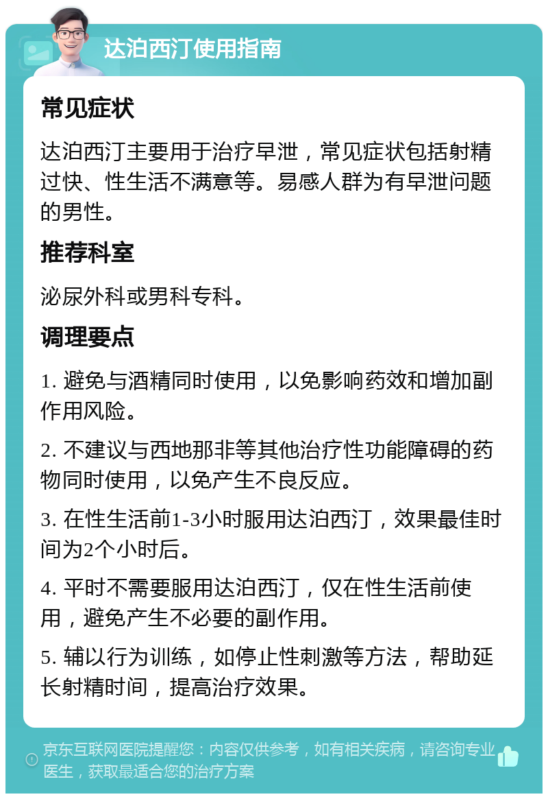 达泊西汀使用指南 常见症状 达泊西汀主要用于治疗早泄，常见症状包括射精过快、性生活不满意等。易感人群为有早泄问题的男性。 推荐科室 泌尿外科或男科专科。 调理要点 1. 避免与酒精同时使用，以免影响药效和增加副作用风险。 2. 不建议与西地那非等其他治疗性功能障碍的药物同时使用，以免产生不良反应。 3. 在性生活前1-3小时服用达泊西汀，效果最佳时间为2个小时后。 4. 平时不需要服用达泊西汀，仅在性生活前使用，避免产生不必要的副作用。 5. 辅以行为训练，如停止性刺激等方法，帮助延长射精时间，提高治疗效果。