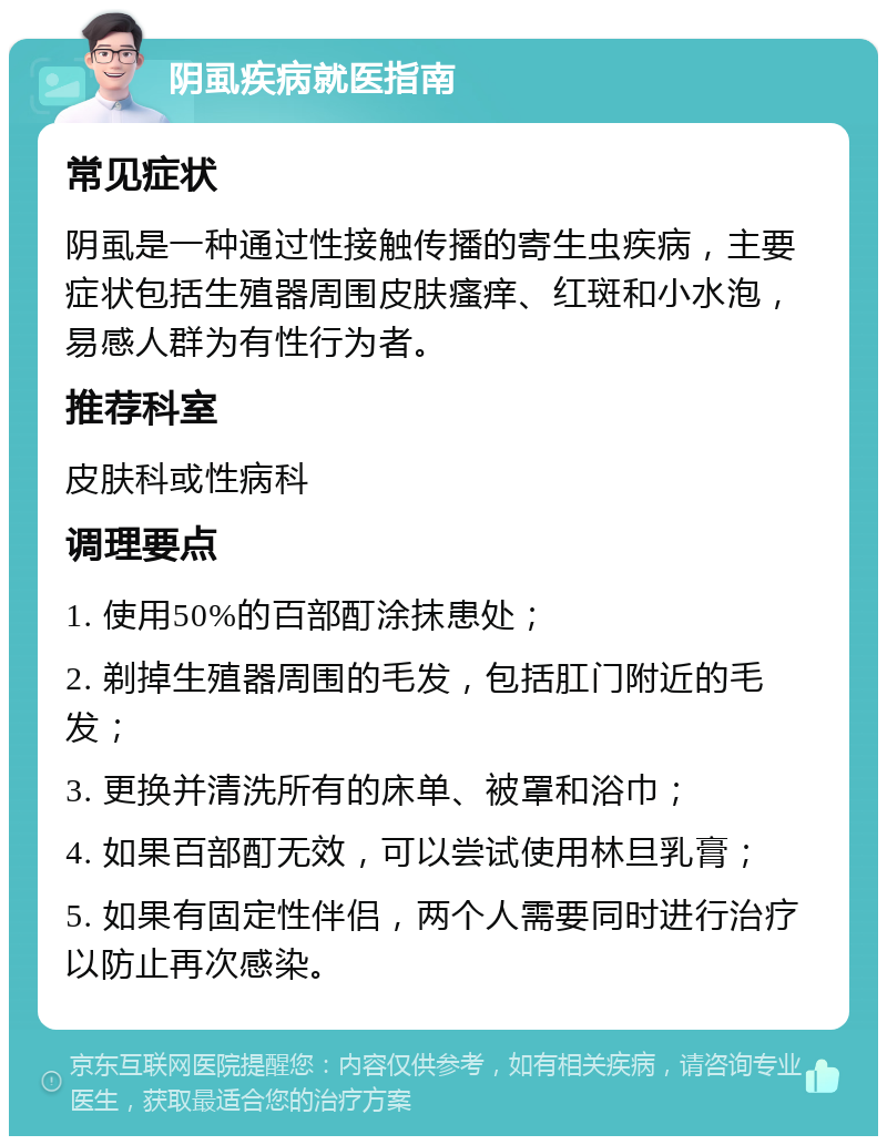 阴虱疾病就医指南 常见症状 阴虱是一种通过性接触传播的寄生虫疾病，主要症状包括生殖器周围皮肤瘙痒、红斑和小水泡，易感人群为有性行为者。 推荐科室 皮肤科或性病科 调理要点 1. 使用50%的百部酊涂抹患处； 2. 剃掉生殖器周围的毛发，包括肛门附近的毛发； 3. 更换并清洗所有的床单、被罩和浴巾； 4. 如果百部酊无效，可以尝试使用林旦乳膏； 5. 如果有固定性伴侣，两个人需要同时进行治疗以防止再次感染。