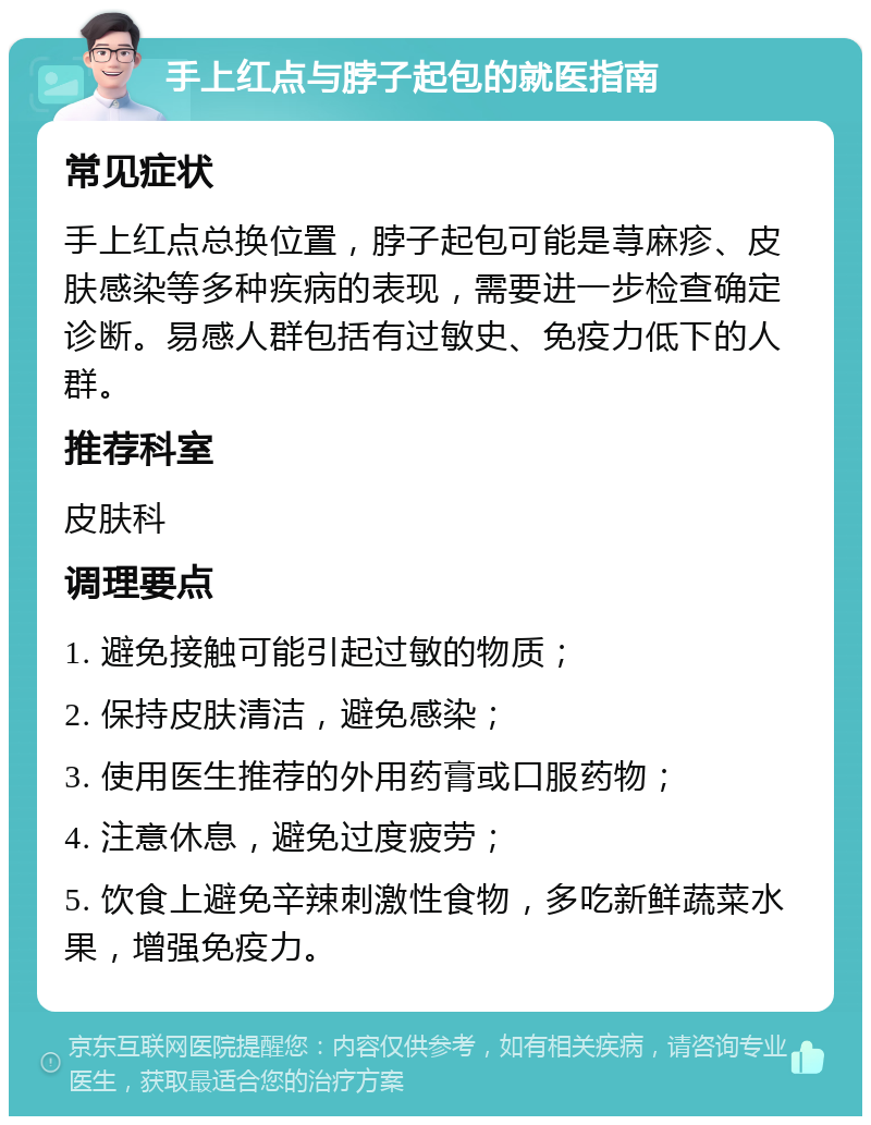 手上红点与脖子起包的就医指南 常见症状 手上红点总换位置，脖子起包可能是荨麻疹、皮肤感染等多种疾病的表现，需要进一步检查确定诊断。易感人群包括有过敏史、免疫力低下的人群。 推荐科室 皮肤科 调理要点 1. 避免接触可能引起过敏的物质； 2. 保持皮肤清洁，避免感染； 3. 使用医生推荐的外用药膏或口服药物； 4. 注意休息，避免过度疲劳； 5. 饮食上避免辛辣刺激性食物，多吃新鲜蔬菜水果，增强免疫力。