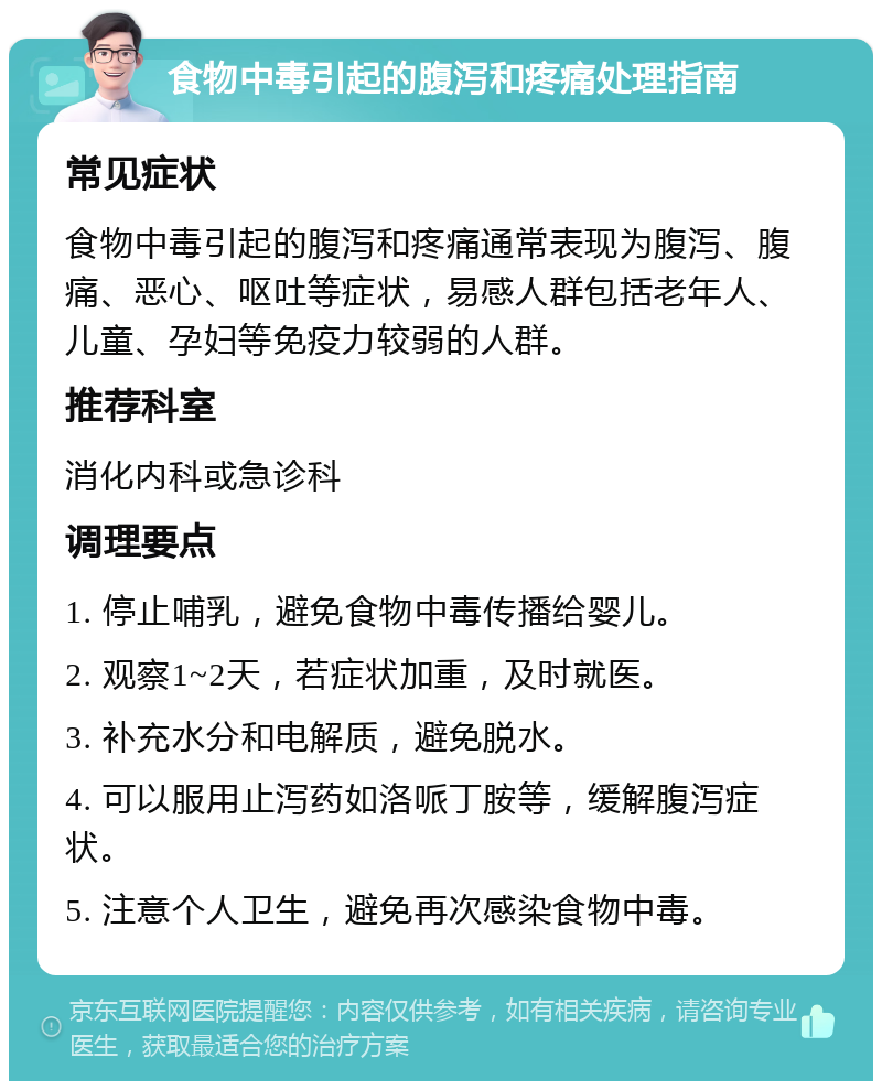 食物中毒引起的腹泻和疼痛处理指南 常见症状 食物中毒引起的腹泻和疼痛通常表现为腹泻、腹痛、恶心、呕吐等症状，易感人群包括老年人、儿童、孕妇等免疫力较弱的人群。 推荐科室 消化内科或急诊科 调理要点 1. 停止哺乳，避免食物中毒传播给婴儿。 2. 观察1~2天，若症状加重，及时就医。 3. 补充水分和电解质，避免脱水。 4. 可以服用止泻药如洛哌丁胺等，缓解腹泻症状。 5. 注意个人卫生，避免再次感染食物中毒。