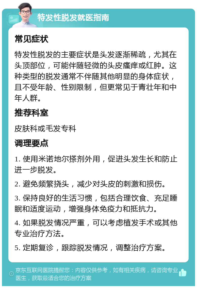 特发性脱发就医指南 常见症状 特发性脱发的主要症状是头发逐渐稀疏，尤其在头顶部位，可能伴随轻微的头皮瘙痒或红肿。这种类型的脱发通常不伴随其他明显的身体症状，且不受年龄、性别限制，但更常见于青壮年和中年人群。 推荐科室 皮肤科或毛发专科 调理要点 1. 使用米诺地尔搽剂外用，促进头发生长和防止进一步脱发。 2. 避免频繁挠头，减少对头皮的刺激和损伤。 3. 保持良好的生活习惯，包括合理饮食、充足睡眠和适度运动，增强身体免疫力和抵抗力。 4. 如果脱发情况严重，可以考虑植发手术或其他专业治疗方法。 5. 定期复诊，跟踪脱发情况，调整治疗方案。