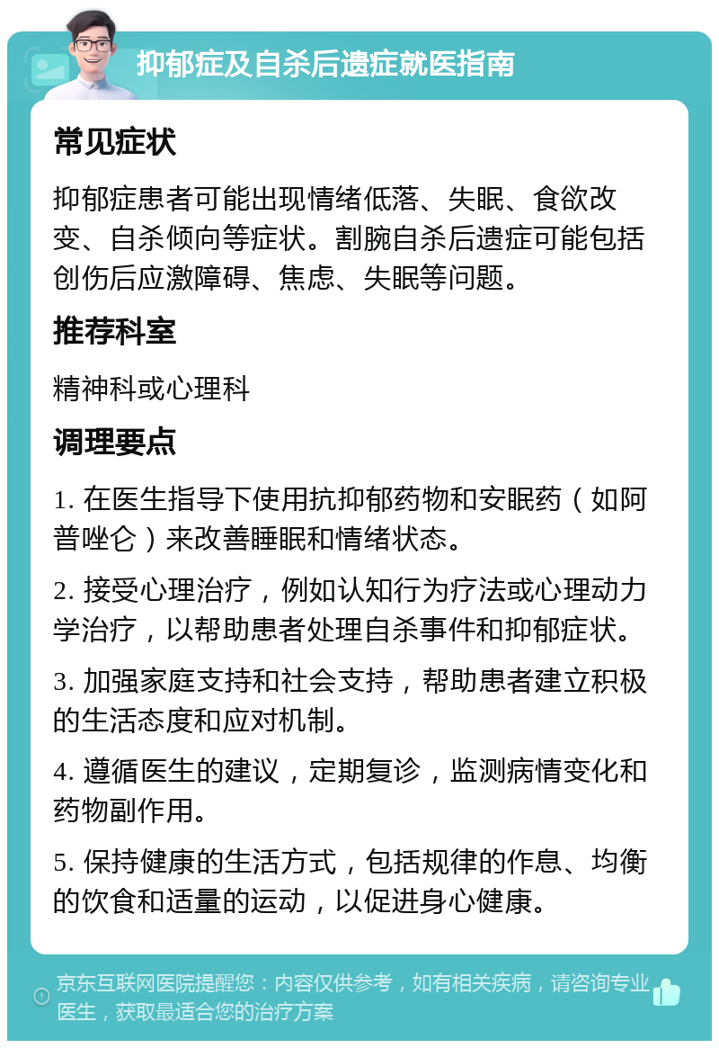 抑郁症及自杀后遗症就医指南 常见症状 抑郁症患者可能出现情绪低落、失眠、食欲改变、自杀倾向等症状。割腕自杀后遗症可能包括创伤后应激障碍、焦虑、失眠等问题。 推荐科室 精神科或心理科 调理要点 1. 在医生指导下使用抗抑郁药物和安眠药（如阿普唑仑）来改善睡眠和情绪状态。 2. 接受心理治疗，例如认知行为疗法或心理动力学治疗，以帮助患者处理自杀事件和抑郁症状。 3. 加强家庭支持和社会支持，帮助患者建立积极的生活态度和应对机制。 4. 遵循医生的建议，定期复诊，监测病情变化和药物副作用。 5. 保持健康的生活方式，包括规律的作息、均衡的饮食和适量的运动，以促进身心健康。