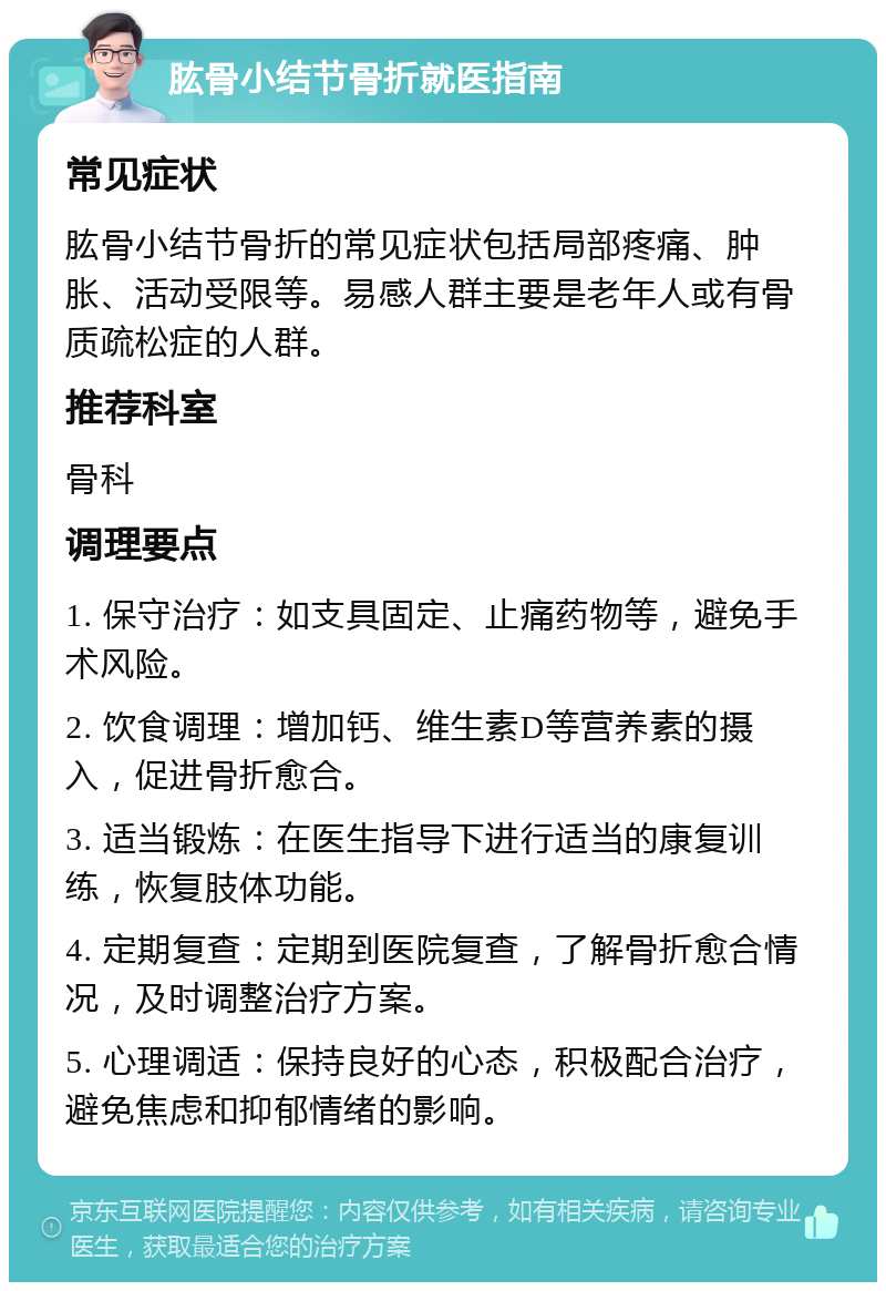 肱骨小结节骨折就医指南 常见症状 肱骨小结节骨折的常见症状包括局部疼痛、肿胀、活动受限等。易感人群主要是老年人或有骨质疏松症的人群。 推荐科室 骨科 调理要点 1. 保守治疗：如支具固定、止痛药物等，避免手术风险。 2. 饮食调理：增加钙、维生素D等营养素的摄入，促进骨折愈合。 3. 适当锻炼：在医生指导下进行适当的康复训练，恢复肢体功能。 4. 定期复查：定期到医院复查，了解骨折愈合情况，及时调整治疗方案。 5. 心理调适：保持良好的心态，积极配合治疗，避免焦虑和抑郁情绪的影响。