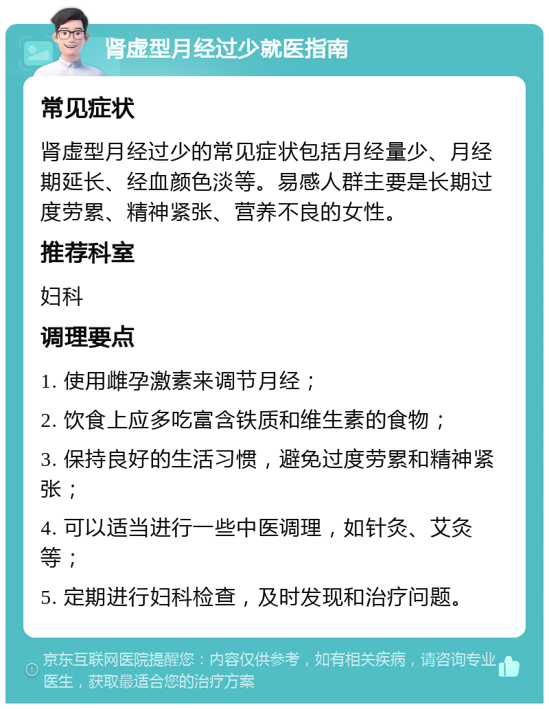 肾虚型月经过少就医指南 常见症状 肾虚型月经过少的常见症状包括月经量少、月经期延长、经血颜色淡等。易感人群主要是长期过度劳累、精神紧张、营养不良的女性。 推荐科室 妇科 调理要点 1. 使用雌孕激素来调节月经； 2. 饮食上应多吃富含铁质和维生素的食物； 3. 保持良好的生活习惯，避免过度劳累和精神紧张； 4. 可以适当进行一些中医调理，如针灸、艾灸等； 5. 定期进行妇科检查，及时发现和治疗问题。