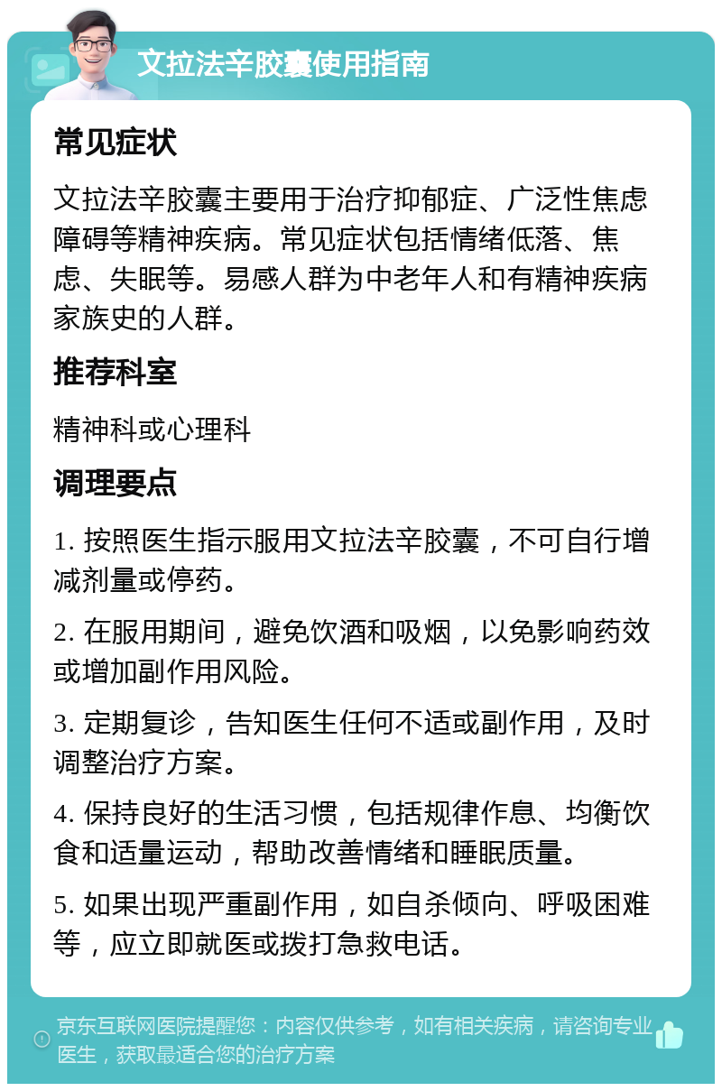 文拉法辛胶囊使用指南 常见症状 文拉法辛胶囊主要用于治疗抑郁症、广泛性焦虑障碍等精神疾病。常见症状包括情绪低落、焦虑、失眠等。易感人群为中老年人和有精神疾病家族史的人群。 推荐科室 精神科或心理科 调理要点 1. 按照医生指示服用文拉法辛胶囊，不可自行增减剂量或停药。 2. 在服用期间，避免饮酒和吸烟，以免影响药效或增加副作用风险。 3. 定期复诊，告知医生任何不适或副作用，及时调整治疗方案。 4. 保持良好的生活习惯，包括规律作息、均衡饮食和适量运动，帮助改善情绪和睡眠质量。 5. 如果出现严重副作用，如自杀倾向、呼吸困难等，应立即就医或拨打急救电话。