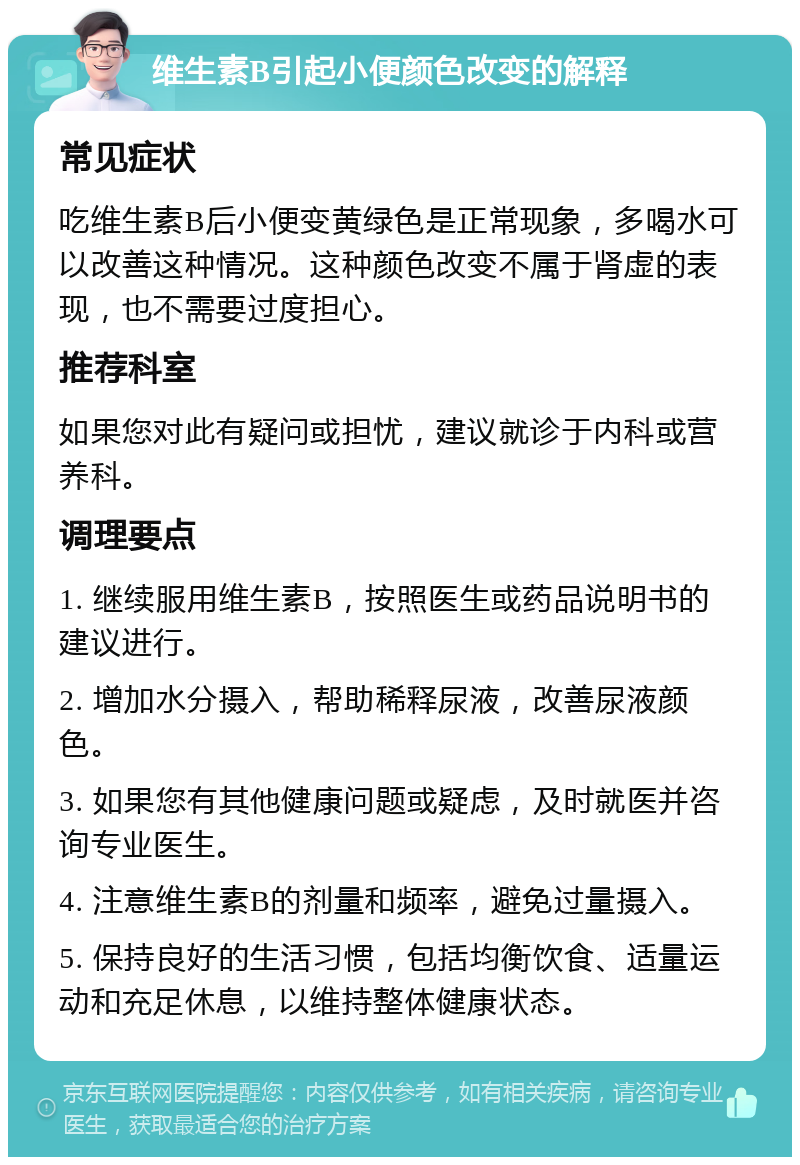 维生素B引起小便颜色改变的解释 常见症状 吃维生素B后小便变黄绿色是正常现象，多喝水可以改善这种情况。这种颜色改变不属于肾虚的表现，也不需要过度担心。 推荐科室 如果您对此有疑问或担忧，建议就诊于内科或营养科。 调理要点 1. 继续服用维生素B，按照医生或药品说明书的建议进行。 2. 增加水分摄入，帮助稀释尿液，改善尿液颜色。 3. 如果您有其他健康问题或疑虑，及时就医并咨询专业医生。 4. 注意维生素B的剂量和频率，避免过量摄入。 5. 保持良好的生活习惯，包括均衡饮食、适量运动和充足休息，以维持整体健康状态。