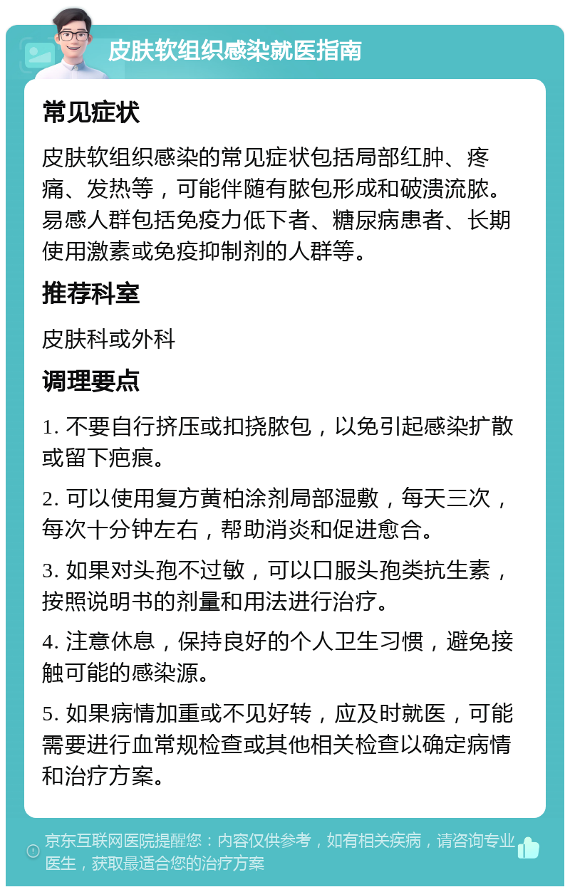 皮肤软组织感染就医指南 常见症状 皮肤软组织感染的常见症状包括局部红肿、疼痛、发热等，可能伴随有脓包形成和破溃流脓。易感人群包括免疫力低下者、糖尿病患者、长期使用激素或免疫抑制剂的人群等。 推荐科室 皮肤科或外科 调理要点 1. 不要自行挤压或扣挠脓包，以免引起感染扩散或留下疤痕。 2. 可以使用复方黄柏涂剂局部湿敷，每天三次，每次十分钟左右，帮助消炎和促进愈合。 3. 如果对头孢不过敏，可以口服头孢类抗生素，按照说明书的剂量和用法进行治疗。 4. 注意休息，保持良好的个人卫生习惯，避免接触可能的感染源。 5. 如果病情加重或不见好转，应及时就医，可能需要进行血常规检查或其他相关检查以确定病情和治疗方案。