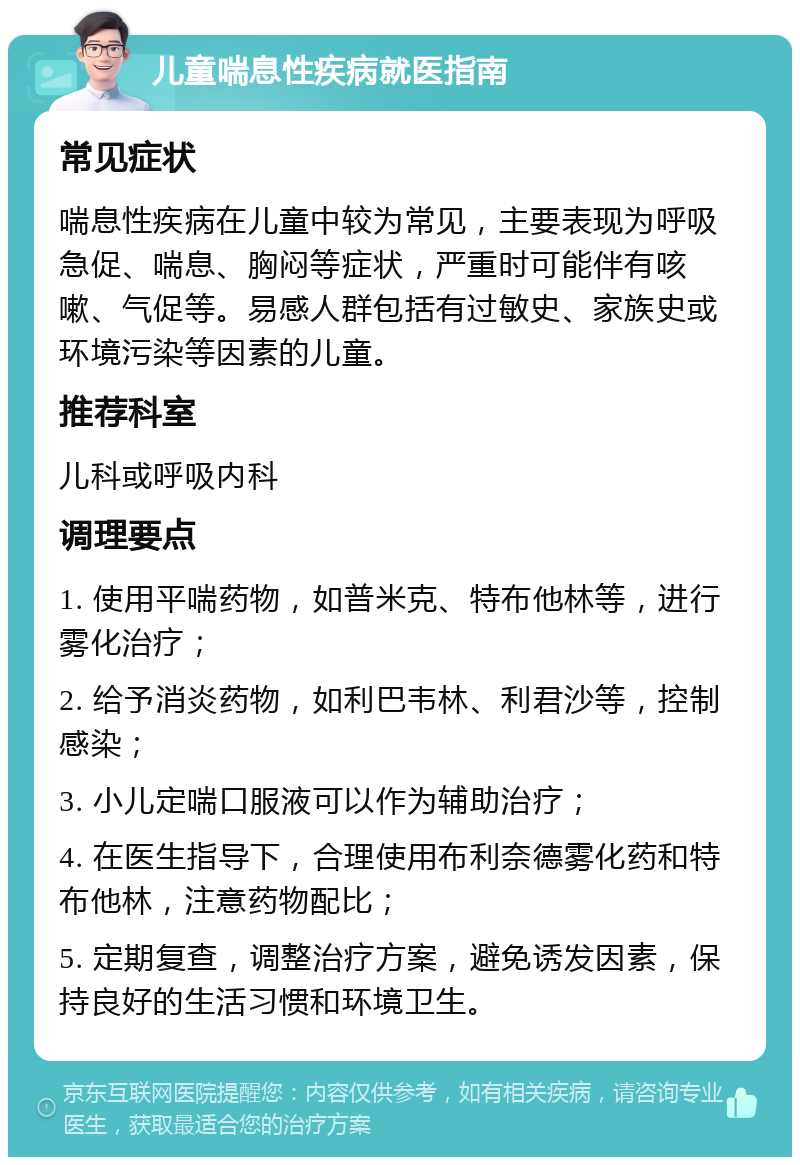 儿童喘息性疾病就医指南 常见症状 喘息性疾病在儿童中较为常见，主要表现为呼吸急促、喘息、胸闷等症状，严重时可能伴有咳嗽、气促等。易感人群包括有过敏史、家族史或环境污染等因素的儿童。 推荐科室 儿科或呼吸内科 调理要点 1. 使用平喘药物，如普米克、特布他林等，进行雾化治疗； 2. 给予消炎药物，如利巴韦林、利君沙等，控制感染； 3. 小儿定喘口服液可以作为辅助治疗； 4. 在医生指导下，合理使用布利奈德雾化药和特布他林，注意药物配比； 5. 定期复查，调整治疗方案，避免诱发因素，保持良好的生活习惯和环境卫生。