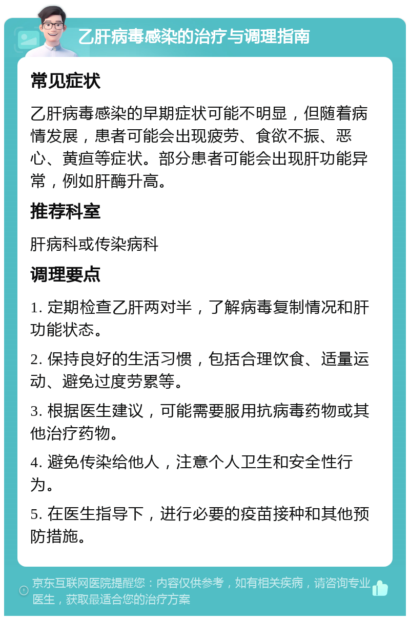 乙肝病毒感染的治疗与调理指南 常见症状 乙肝病毒感染的早期症状可能不明显，但随着病情发展，患者可能会出现疲劳、食欲不振、恶心、黄疸等症状。部分患者可能会出现肝功能异常，例如肝酶升高。 推荐科室 肝病科或传染病科 调理要点 1. 定期检查乙肝两对半，了解病毒复制情况和肝功能状态。 2. 保持良好的生活习惯，包括合理饮食、适量运动、避免过度劳累等。 3. 根据医生建议，可能需要服用抗病毒药物或其他治疗药物。 4. 避免传染给他人，注意个人卫生和安全性行为。 5. 在医生指导下，进行必要的疫苗接种和其他预防措施。