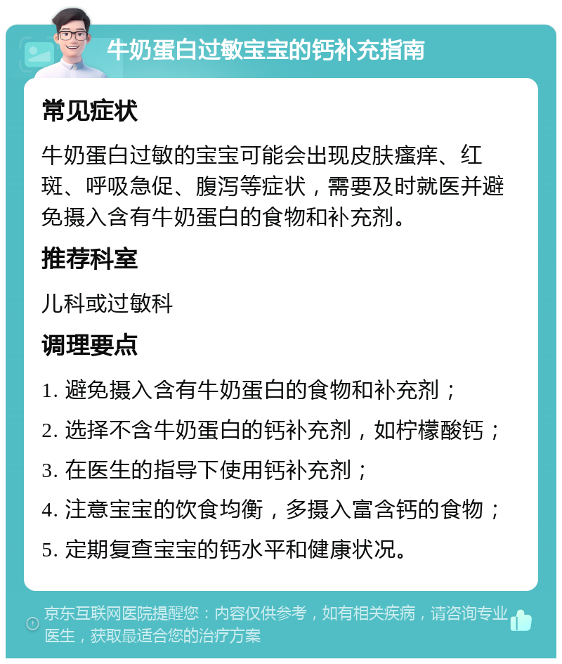 牛奶蛋白过敏宝宝的钙补充指南 常见症状 牛奶蛋白过敏的宝宝可能会出现皮肤瘙痒、红斑、呼吸急促、腹泻等症状，需要及时就医并避免摄入含有牛奶蛋白的食物和补充剂。 推荐科室 儿科或过敏科 调理要点 1. 避免摄入含有牛奶蛋白的食物和补充剂； 2. 选择不含牛奶蛋白的钙补充剂，如柠檬酸钙； 3. 在医生的指导下使用钙补充剂； 4. 注意宝宝的饮食均衡，多摄入富含钙的食物； 5. 定期复查宝宝的钙水平和健康状况。