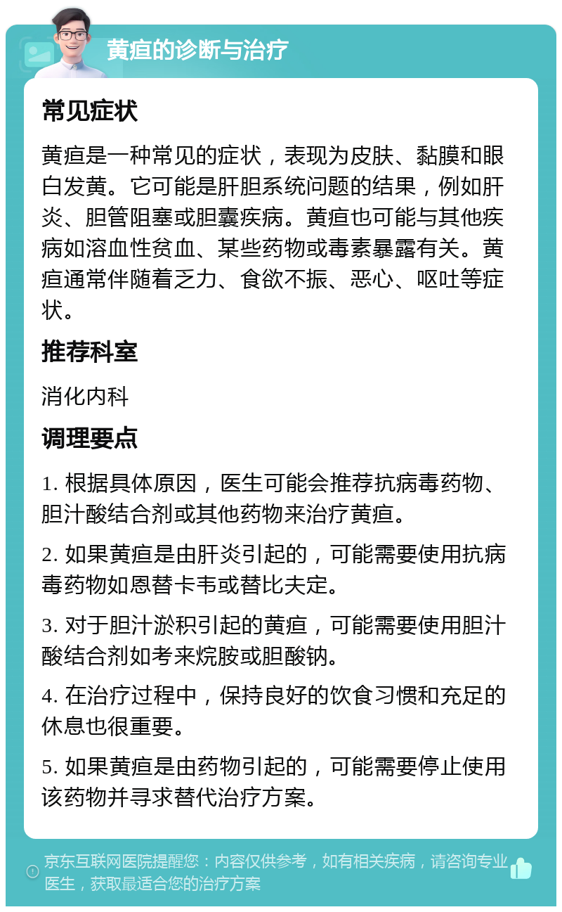 黄疸的诊断与治疗 常见症状 黄疸是一种常见的症状，表现为皮肤、黏膜和眼白发黄。它可能是肝胆系统问题的结果，例如肝炎、胆管阻塞或胆囊疾病。黄疸也可能与其他疾病如溶血性贫血、某些药物或毒素暴露有关。黄疸通常伴随着乏力、食欲不振、恶心、呕吐等症状。 推荐科室 消化内科 调理要点 1. 根据具体原因，医生可能会推荐抗病毒药物、胆汁酸结合剂或其他药物来治疗黄疸。 2. 如果黄疸是由肝炎引起的，可能需要使用抗病毒药物如恩替卡韦或替比夫定。 3. 对于胆汁淤积引起的黄疸，可能需要使用胆汁酸结合剂如考来烷胺或胆酸钠。 4. 在治疗过程中，保持良好的饮食习惯和充足的休息也很重要。 5. 如果黄疸是由药物引起的，可能需要停止使用该药物并寻求替代治疗方案。