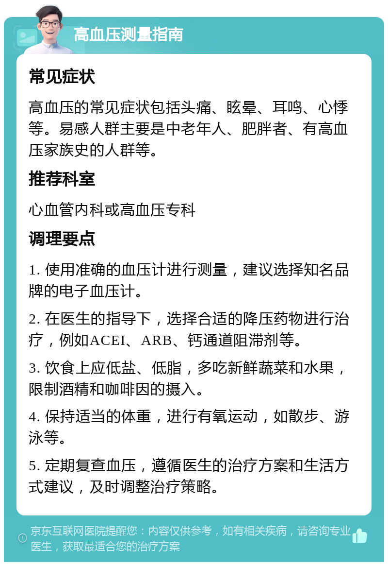 高血压测量指南 常见症状 高血压的常见症状包括头痛、眩晕、耳鸣、心悸等。易感人群主要是中老年人、肥胖者、有高血压家族史的人群等。 推荐科室 心血管内科或高血压专科 调理要点 1. 使用准确的血压计进行测量，建议选择知名品牌的电子血压计。 2. 在医生的指导下，选择合适的降压药物进行治疗，例如ACEI、ARB、钙通道阻滞剂等。 3. 饮食上应低盐、低脂，多吃新鲜蔬菜和水果，限制酒精和咖啡因的摄入。 4. 保持适当的体重，进行有氧运动，如散步、游泳等。 5. 定期复查血压，遵循医生的治疗方案和生活方式建议，及时调整治疗策略。