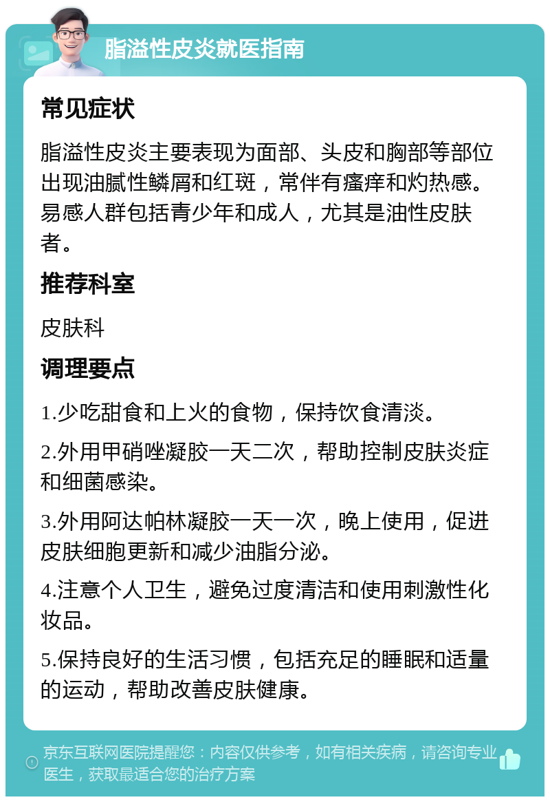 脂溢性皮炎就医指南 常见症状 脂溢性皮炎主要表现为面部、头皮和胸部等部位出现油腻性鳞屑和红斑，常伴有瘙痒和灼热感。易感人群包括青少年和成人，尤其是油性皮肤者。 推荐科室 皮肤科 调理要点 1.少吃甜食和上火的食物，保持饮食清淡。 2.外用甲硝唑凝胶一天二次，帮助控制皮肤炎症和细菌感染。 3.外用阿达帕林凝胶一天一次，晚上使用，促进皮肤细胞更新和减少油脂分泌。 4.注意个人卫生，避免过度清洁和使用刺激性化妆品。 5.保持良好的生活习惯，包括充足的睡眠和适量的运动，帮助改善皮肤健康。