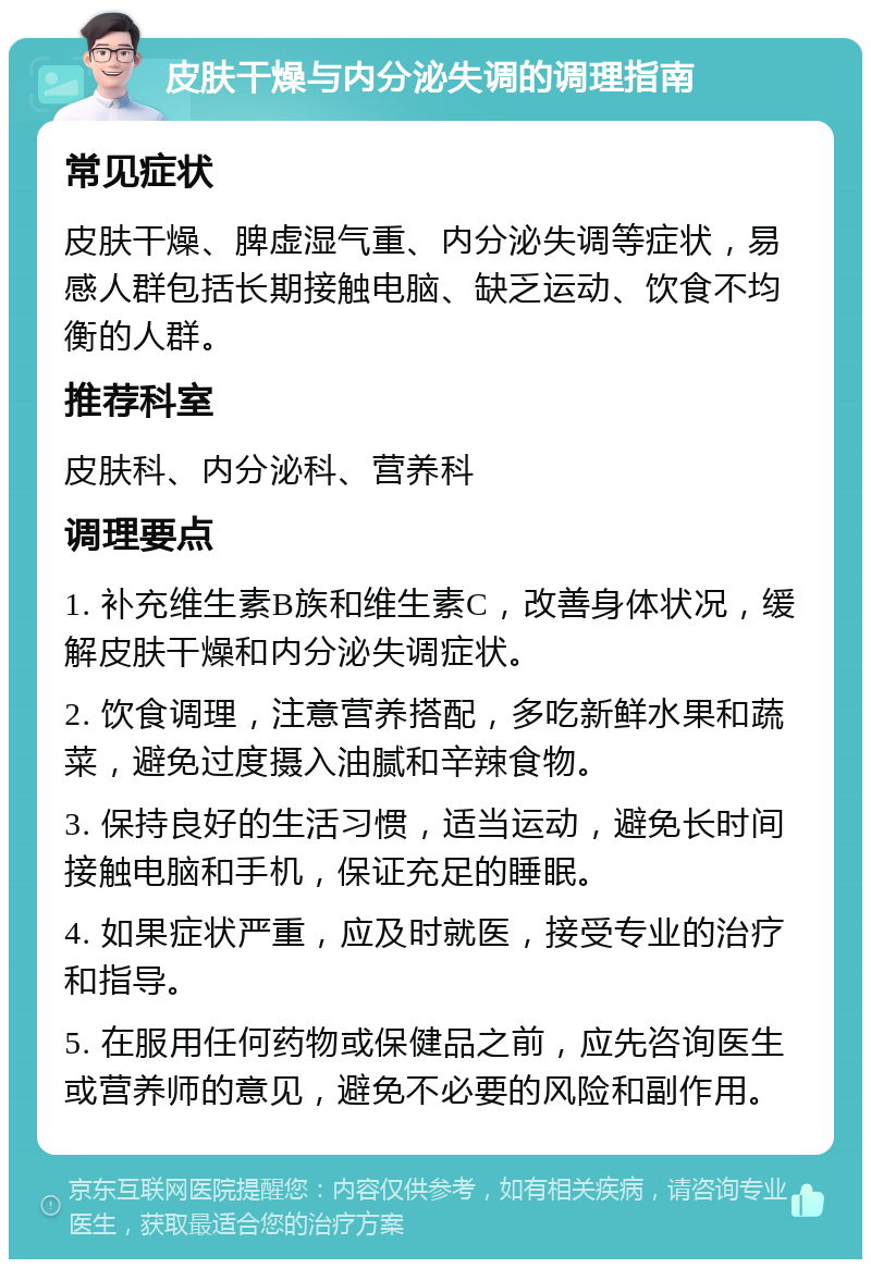 皮肤干燥与内分泌失调的调理指南 常见症状 皮肤干燥、脾虚湿气重、内分泌失调等症状，易感人群包括长期接触电脑、缺乏运动、饮食不均衡的人群。 推荐科室 皮肤科、内分泌科、营养科 调理要点 1. 补充维生素B族和维生素C，改善身体状况，缓解皮肤干燥和内分泌失调症状。 2. 饮食调理，注意营养搭配，多吃新鲜水果和蔬菜，避免过度摄入油腻和辛辣食物。 3. 保持良好的生活习惯，适当运动，避免长时间接触电脑和手机，保证充足的睡眠。 4. 如果症状严重，应及时就医，接受专业的治疗和指导。 5. 在服用任何药物或保健品之前，应先咨询医生或营养师的意见，避免不必要的风险和副作用。