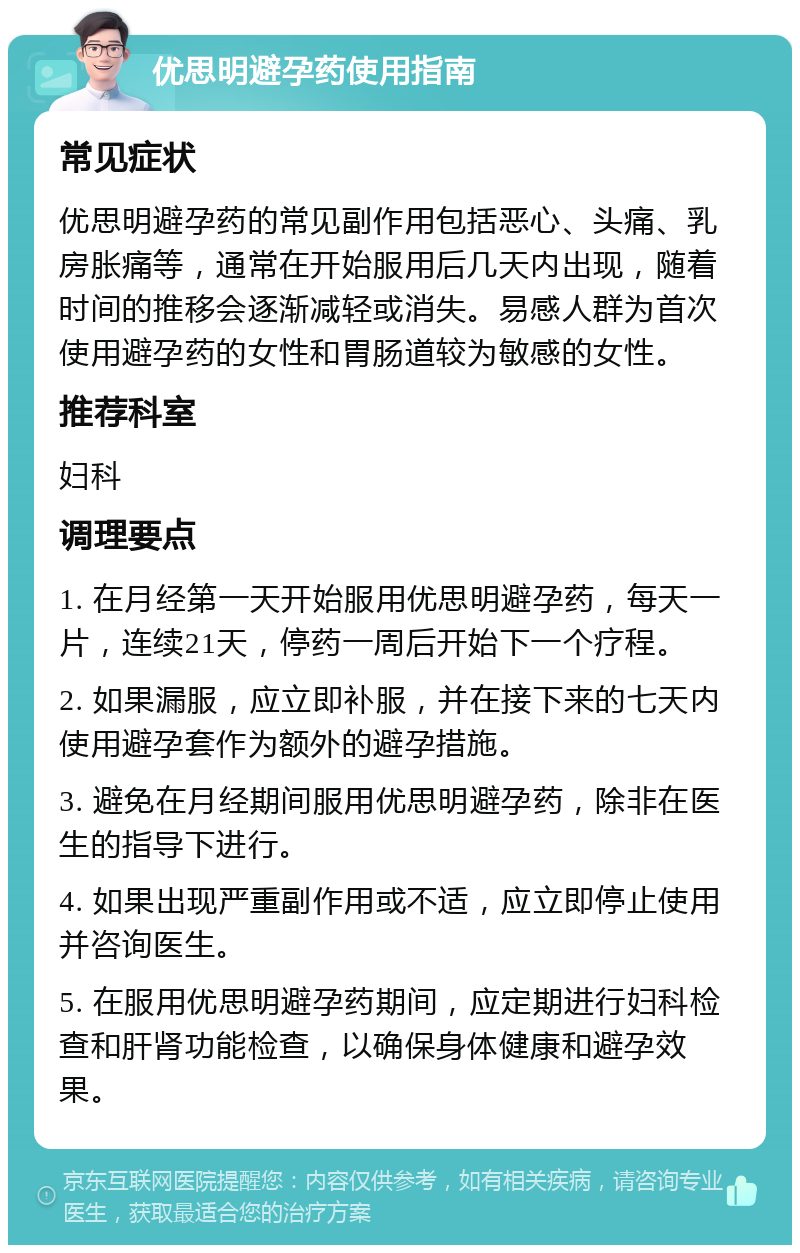 优思明避孕药使用指南 常见症状 优思明避孕药的常见副作用包括恶心、头痛、乳房胀痛等，通常在开始服用后几天内出现，随着时间的推移会逐渐减轻或消失。易感人群为首次使用避孕药的女性和胃肠道较为敏感的女性。 推荐科室 妇科 调理要点 1. 在月经第一天开始服用优思明避孕药，每天一片，连续21天，停药一周后开始下一个疗程。 2. 如果漏服，应立即补服，并在接下来的七天内使用避孕套作为额外的避孕措施。 3. 避免在月经期间服用优思明避孕药，除非在医生的指导下进行。 4. 如果出现严重副作用或不适，应立即停止使用并咨询医生。 5. 在服用优思明避孕药期间，应定期进行妇科检查和肝肾功能检查，以确保身体健康和避孕效果。